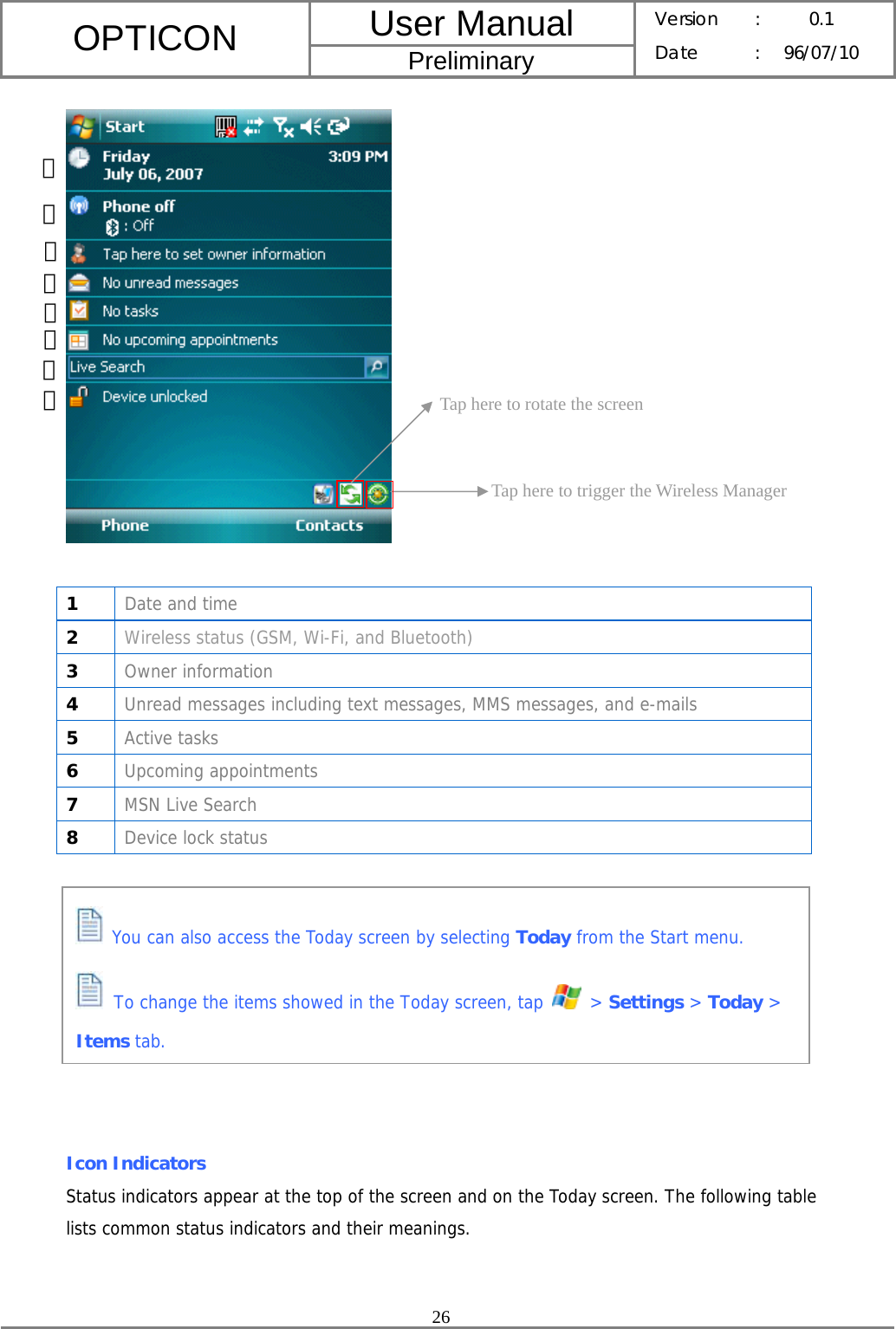 User Manual OPTICON Preliminary Version :  0.1 Date : 96/07/10  26      1  Date and time 2  Wireless status (GSM, Wi-Fi, and Bluetooth) 3  Owner information 4  Unread messages including text messages, MMS messages, and e-mails 5  Active tasks 6  Upcoming appointments 7  MSN Live Search 8  Device lock status          Icon Indicators Status indicators appear at the top of the screen and on the Today screen. The following table lists common status indicators and their meanings.    You can also access the Today screen by selecting Today from the Start menu.  To change the items showed in the Today screen, tap   &gt; Settings &gt; Today &gt; Items tab. Tap here to rotate the screen Tap here to trigger the Wireless Manager ①② ③ ④ ⑤ ⑦⑥⑧ 