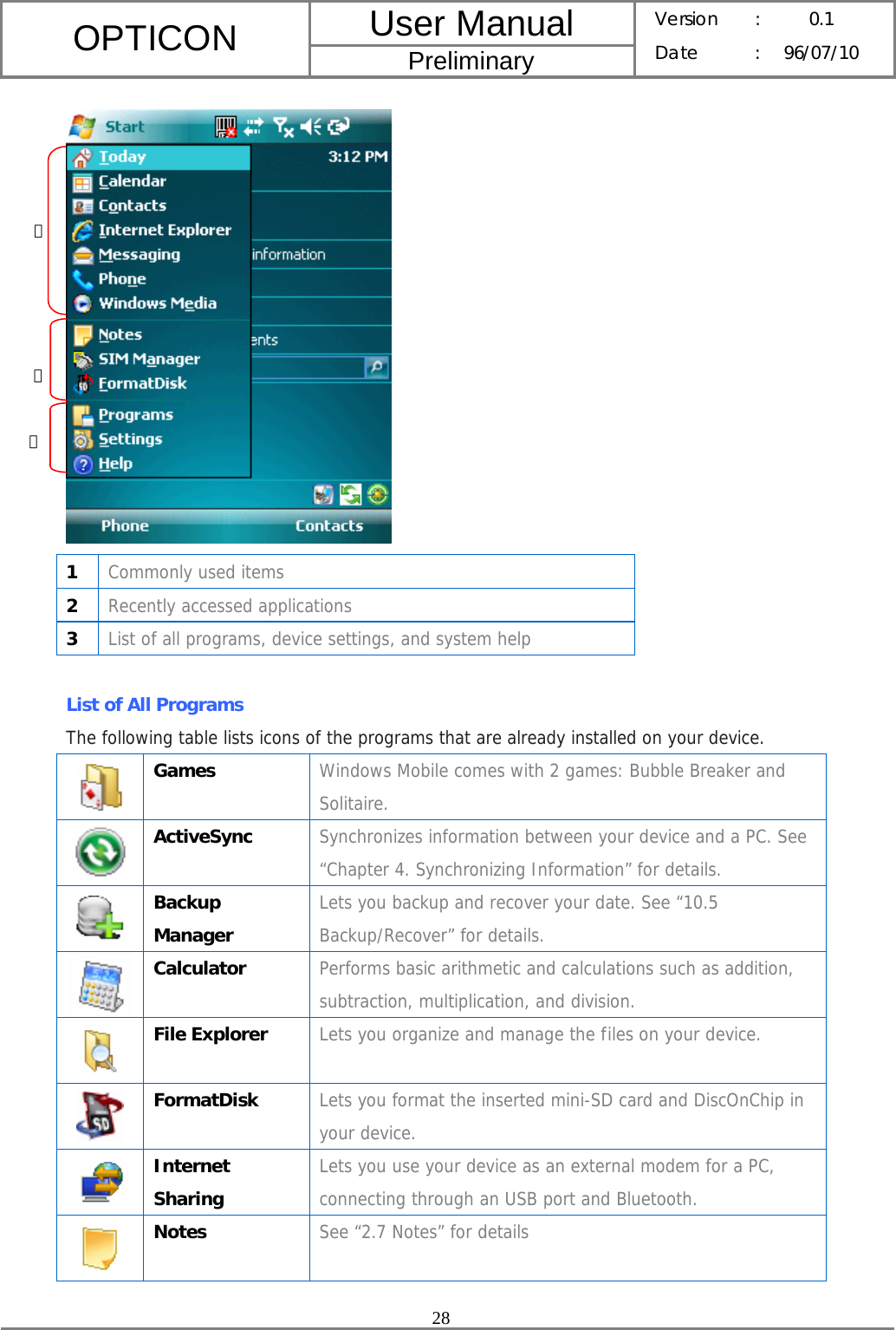 User Manual OPTICON Preliminary Version :  0.1 Date : 96/07/10  28   1  Commonly used items 2  Recently accessed applications 3  List of all programs, device settings, and system help  List of All Programs The following table lists icons of the programs that are already installed on your device.  Games  Windows Mobile comes with 2 games: Bubble Breaker and Solitaire.  ActiveSync  Synchronizes information between your device and a PC. See “Chapter 4. Synchronizing Information” for details.  Backup Manager Lets you backup and recover your date. See “10.5 Backup/Recover” for details.  Calculator  Performs basic arithmetic and calculations such as addition, subtraction, multiplication, and division.  File Explorer  Lets you organize and manage the files on your device.  FormatDisk  Lets you format the inserted mini-SD card and DiscOnChip in your device.  Internet Sharing Lets you use your device as an external modem for a PC, connecting through an USB port and Bluetooth.  Notes  See “2.7 Notes” for details ① ② ③ 