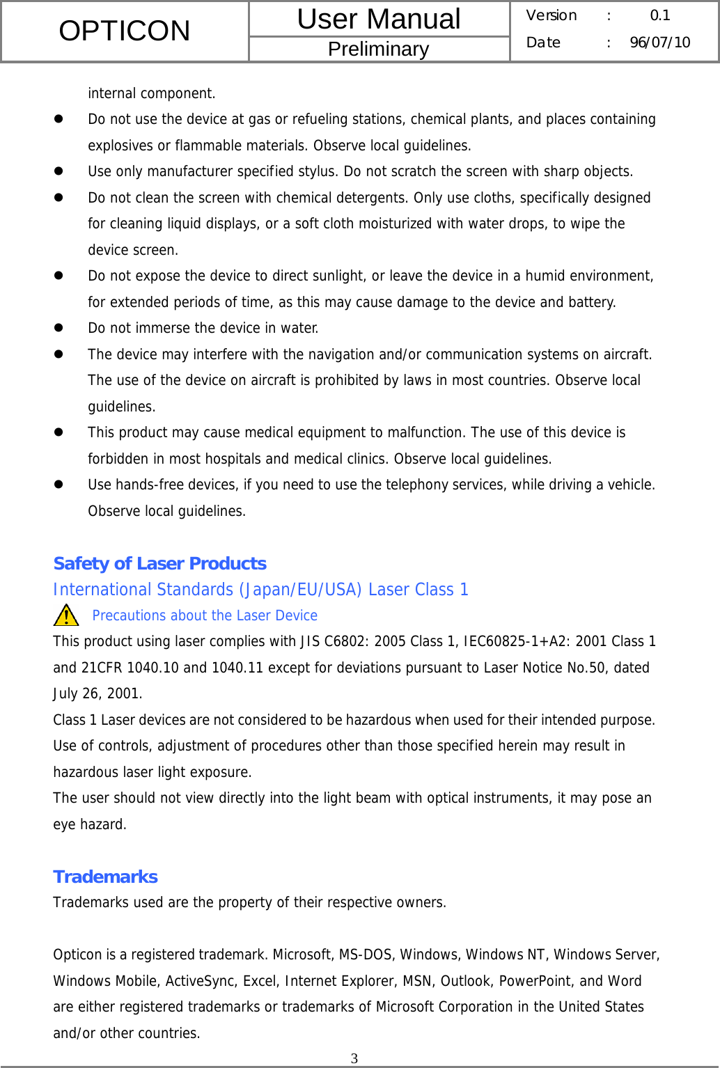 User Manual OPTICON Preliminary Version :  0.1 Date : 96/07/10  3  internal component. z Do not use the device at gas or refueling stations, chemical plants, and places containing explosives or flammable materials. Observe local guidelines. z Use only manufacturer specified stylus. Do not scratch the screen with sharp objects. z Do not clean the screen with chemical detergents. Only use cloths, specifically designed for cleaning liquid displays, or a soft cloth moisturized with water drops, to wipe the device screen. z Do not expose the device to direct sunlight, or leave the device in a humid environment, for extended periods of time, as this may cause damage to the device and battery. z Do not immerse the device in water. z The device may interfere with the navigation and/or communication systems on aircraft. The use of the device on aircraft is prohibited by laws in most countries. Observe local guidelines. z This product may cause medical equipment to malfunction. The use of this device is forbidden in most hospitals and medical clinics. Observe local guidelines. z Use hands-free devices, if you need to use the telephony services, while driving a vehicle. Observe local guidelines.  Safety of Laser Products International Standards (Japan/EU/USA) Laser Class 1 Precautions about the Laser Device This product using laser complies with JIS C6802: 2005 Class 1, IEC60825-1+A2: 2001 Class 1 and 21CFR 1040.10 and 1040.11 except for deviations pursuant to Laser Notice No.50, dated July 26, 2001. Class 1 Laser devices are not considered to be hazardous when used for their intended purpose. Use of controls, adjustment of procedures other than those specified herein may result in hazardous laser light exposure. The user should not view directly into the light beam with optical instruments, it may pose an eye hazard.  Trademarks Trademarks used are the property of their respective owners.  Opticon is a registered trademark. Microsoft, MS-DOS, Windows, Windows NT, Windows Server, Windows Mobile, ActiveSync, Excel, Internet Explorer, MSN, Outlook, PowerPoint, and Word are either registered trademarks or trademarks of Microsoft Corporation in the United States and/or other countries. 