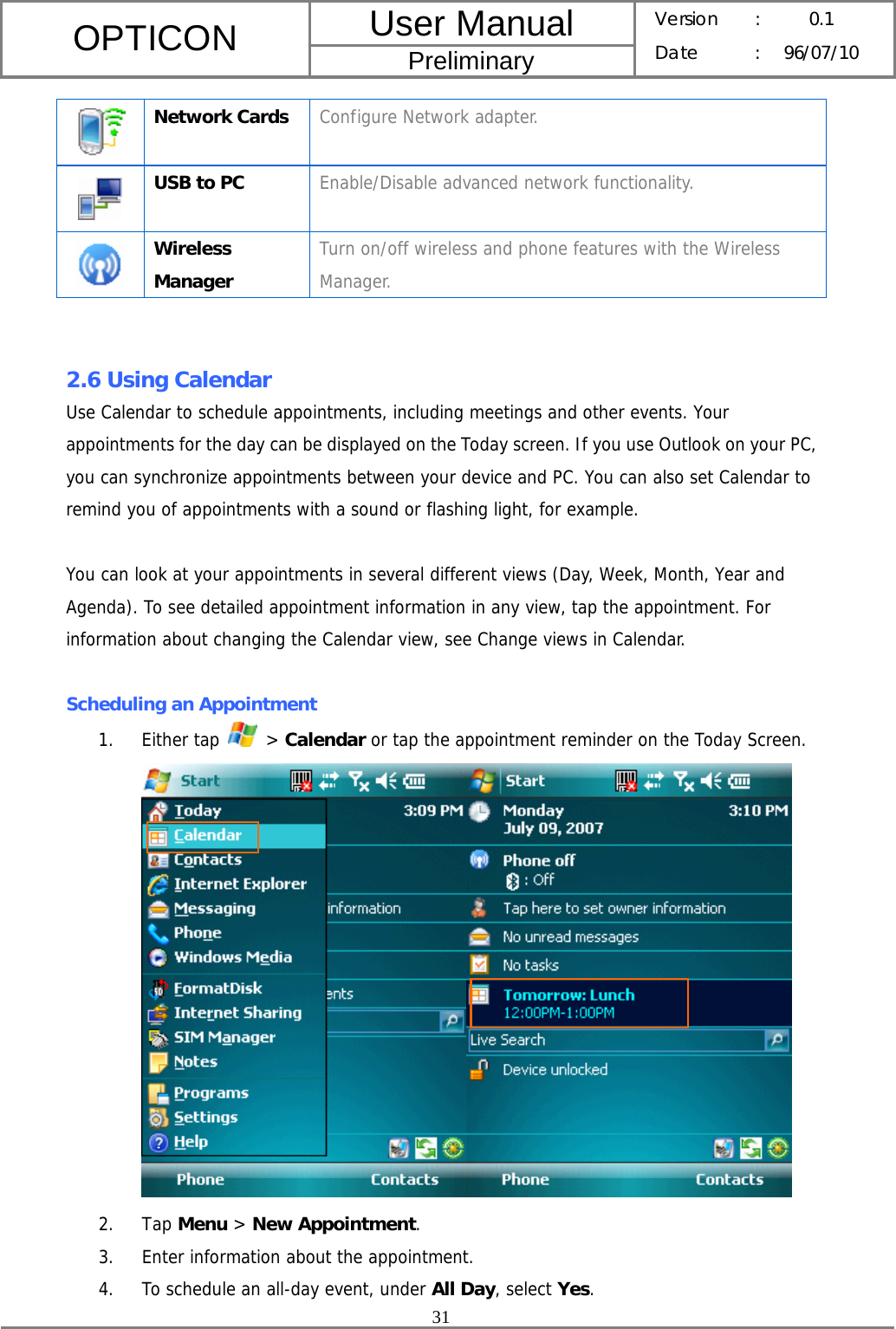 User Manual OPTICON Preliminary Version :  0.1 Date : 96/07/10  31   Network Cards  Configure Network adapter.  USB to PC  Enable/Disable advanced network functionality.  Wireless Manager Turn on/off wireless and phone features with the Wireless Manager.   2.6 Using Calendar Use Calendar to schedule appointments, including meetings and other events. Your appointments for the day can be displayed on the Today screen. If you use Outlook on your PC, you can synchronize appointments between your device and PC. You can also set Calendar to remind you of appointments with a sound or flashing light, for example.  You can look at your appointments in several different views (Day, Week, Month, Year and Agenda). To see detailed appointment information in any view, tap the appointment. For information about changing the Calendar view, see Change views in Calendar.  Scheduling an Appointment 1. Either tap   &gt; Calendar or tap the appointment reminder on the Today Screen.   2. Tap Menu &gt; New Appointment. 3. Enter information about the appointment. 4. To schedule an all-day event, under All Day, select Yes. 