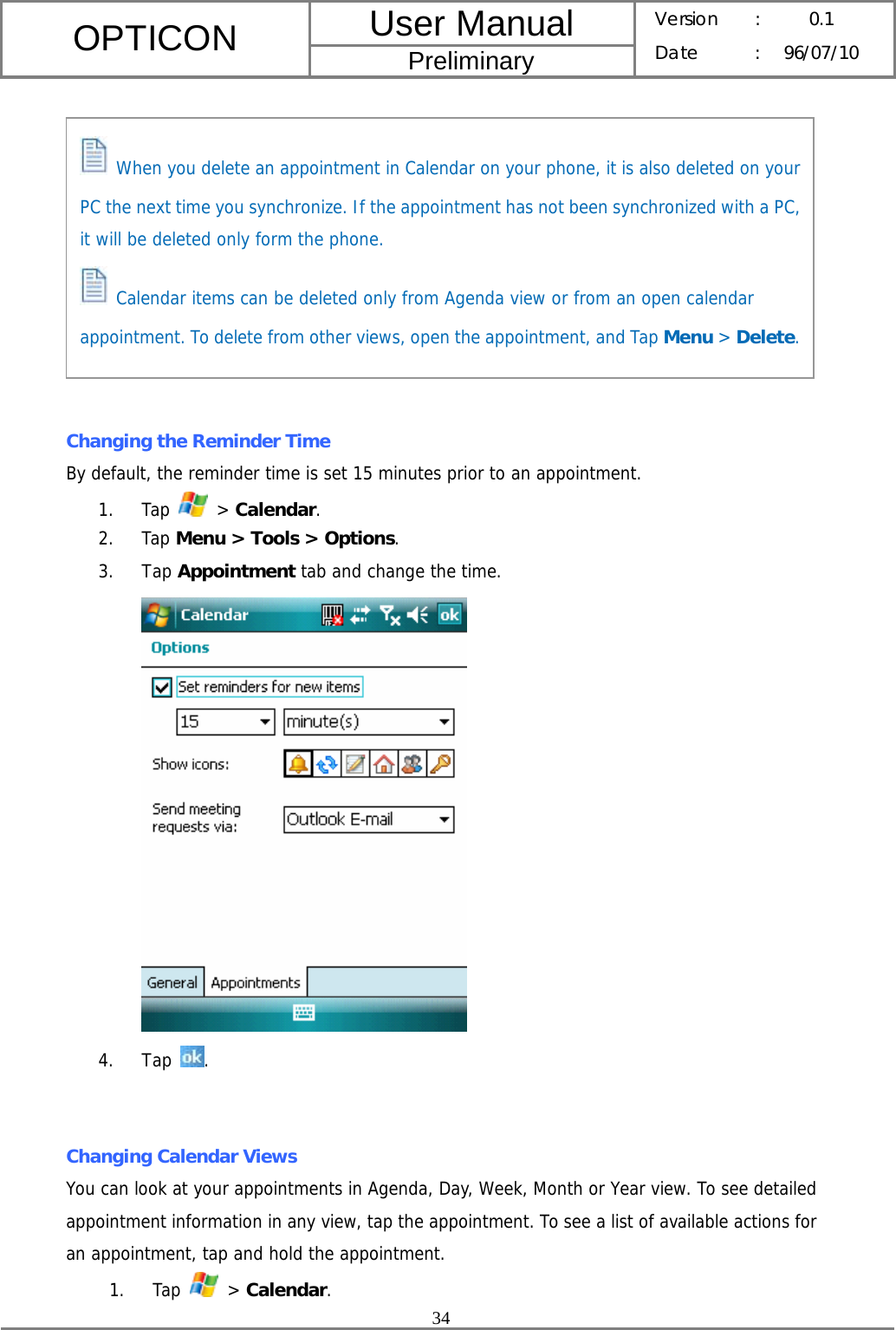 User Manual OPTICON Preliminary Version :  0.1 Date : 96/07/10  34            Changing the Reminder Time By default, the reminder time is set 15 minutes prior to an appointment. 1. Tap   &gt; Calendar. 2. Tap Menu &gt; Tools &gt; Options. 3. Tap Appointment tab and change the time.  4. Tap  .   Changing Calendar Views You can look at your appointments in Agenda, Day, Week, Month or Year view. To see detailed appointment information in any view, tap the appointment. To see a list of available actions for an appointment, tap and hold the appointment. 1. Tap   &gt; Calendar.  When you delete an appointment in Calendar on your phone, it is also deleted on your PC the next time you synchronize. If the appointment has not been synchronized with a PC, it will be deleted only form the phone.  Calendar items can be deleted only from Agenda view or from an open calendar appointment. To delete from other views, open the appointment, and Tap Menu &gt; Delete.