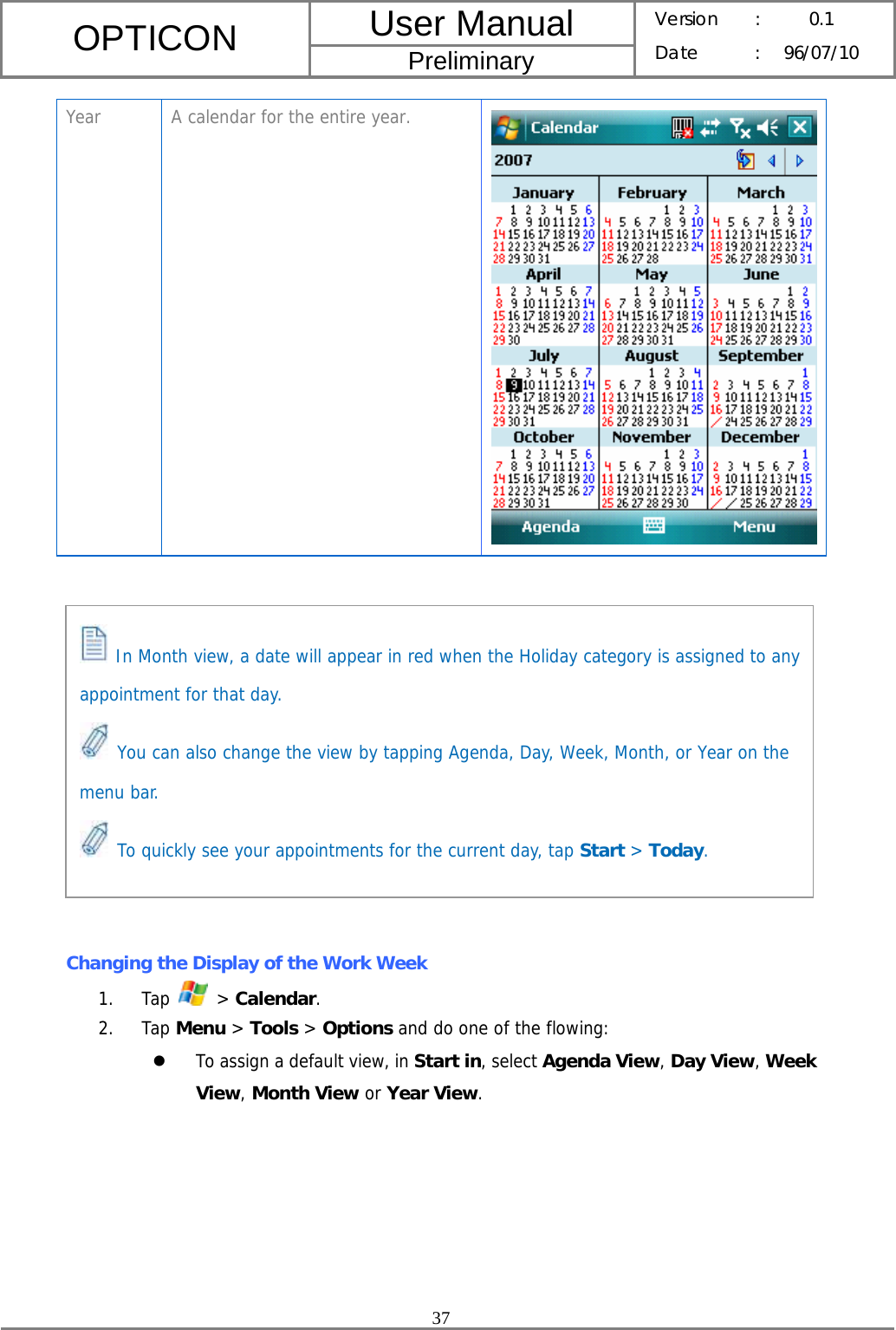 User Manual OPTICON Preliminary Version :  0.1 Date : 96/07/10  37  Year  A calendar for the entire year.              Changing the Display of the Work Week 1. Tap   &gt; Calendar. 2. Tap Menu &gt; Tools &gt; Options and do one of the flowing: z To assign a default view, in Start in, select Agenda View, Day View, Week View, Month View or Year View.  In Month view, a date will appear in red when the Holiday category is assigned to any appointment for that day.  You can also change the view by tapping Agenda, Day, Week, Month, or Year on the menu bar.  To quickly see your appointments for the current day, tap Start &gt; Today. 