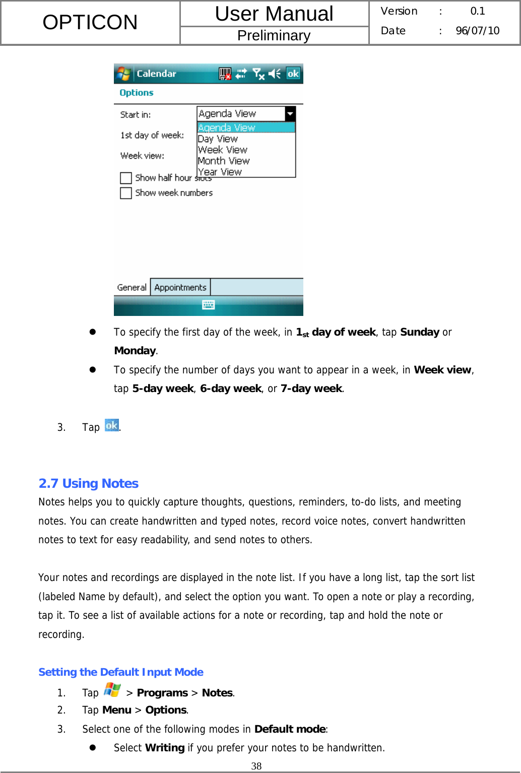 User Manual OPTICON Preliminary Version :  0.1 Date : 96/07/10  38   z To specify the first day of the week, in 1st day of week, tap Sunday or Monday. z To specify the number of days you want to appear in a week, in Week view, tap 5-day week, 6-day week, or 7-day week.  3. Tap  .   2.7 Using Notes Notes helps you to quickly capture thoughts, questions, reminders, to-do lists, and meeting notes. You can create handwritten and typed notes, record voice notes, convert handwritten notes to text for easy readability, and send notes to others.  Your notes and recordings are displayed in the note list. If you have a long list, tap the sort list (labeled Name by default), and select the option you want. To open a note or play a recording, tap it. To see a list of available actions for a note or recording, tap and hold the note or recording.  Setting the Default Input Mode 1. Tap   &gt; Programs &gt; Notes. 2. Tap Menu &gt; Options. 3. Select one of the following modes in Default mode: z Select Writing if you prefer your notes to be handwritten. 