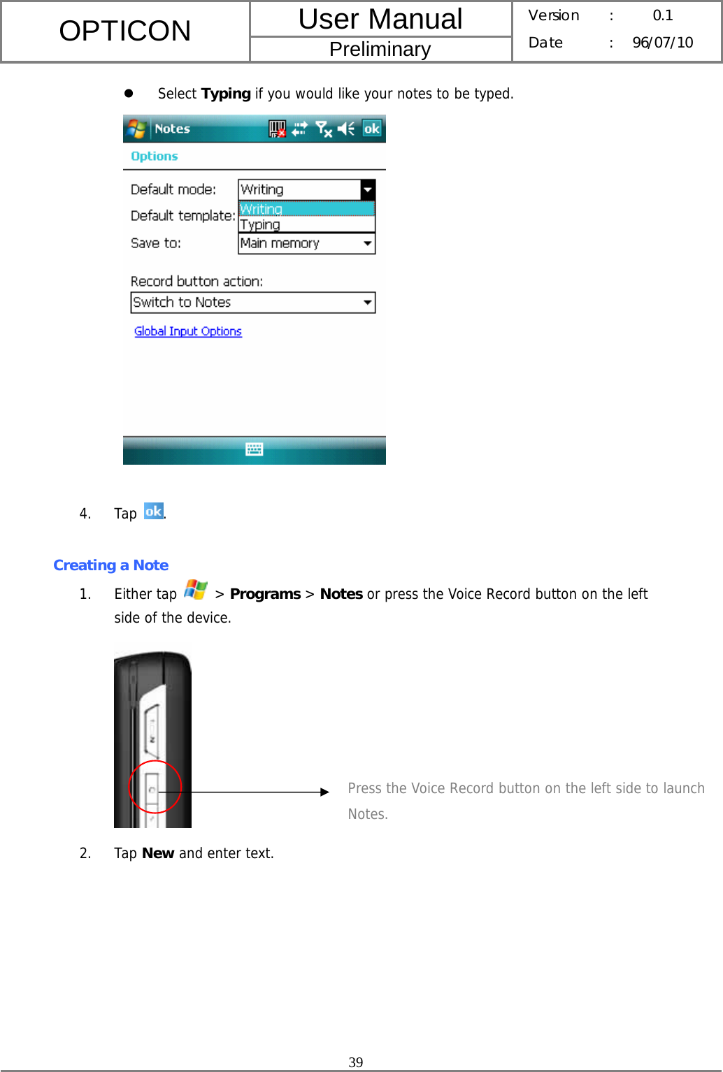 User Manual OPTICON Preliminary Version :  0.1 Date : 96/07/10  39  z Select Typing if you would like your notes to be typed.   4. Tap  .  Creating a Note 1. Either tap   &gt; Programs &gt; Notes or press the Voice Record button on the left side of the device.  2. Tap New and enter text. Press the Voice Record button on the left side to launch Notes. 