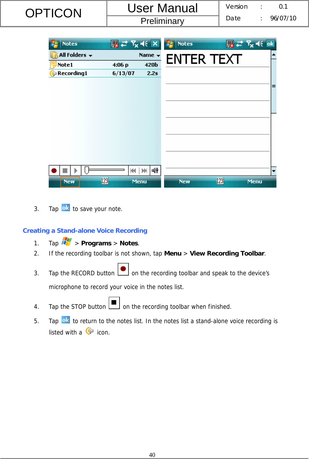 User Manual OPTICON Preliminary Version :  0.1 Date : 96/07/10  40      3. Tap   to save your note.   Creating a Stand-alone Voice Recording 1. Tap   &gt; Programs &gt; Notes. 2. If the recording toolbar is not shown, tap Menu &gt; View Recording Toolbar. 3. Tap the RECORD button   on the recording toolbar and speak to the device’s microphone to record your voice in the notes list. 4. Tap the STOP button   on the recording toolbar when finished. 5. Tap   to return to the notes list. In the notes list a stand-alone voice recording is listed with a   icon. 