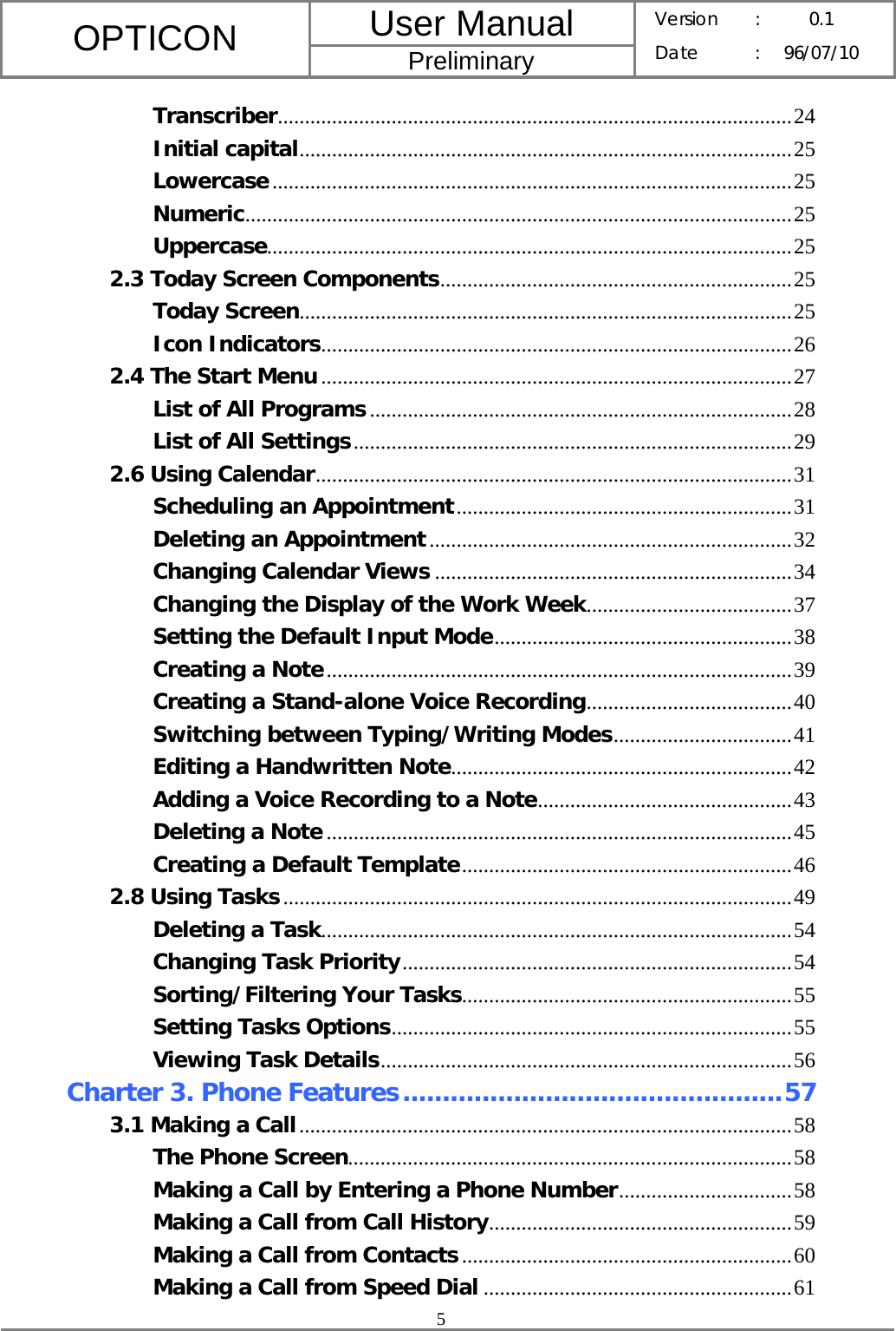 User Manual OPTICON Preliminary Version :  0.1 Date : 96/07/10  5  Transcriber...............................................................................................24 Initial capital...........................................................................................25 Lowercase................................................................................................25 Numeric.....................................................................................................25 Uppercase.................................................................................................25 2.3 Today Screen Components.................................................................25 Today Screen...........................................................................................25 Icon Indicators.......................................................................................26 2.4 The Start Menu.......................................................................................27 List of All Programs..............................................................................28 List of All Settings.................................................................................29 2.6 Using Calendar........................................................................................31 Scheduling an Appointment..............................................................31 Deleting an Appointment...................................................................32 Changing Calendar Views ..................................................................34 Changing the Display of the Work Week......................................37 Setting the Default Input Mode.......................................................38 Creating a Note......................................................................................39 Creating a Stand-alone Voice Recording......................................40 Switching between Typing/Writing Modes.................................41 Editing a Handwritten Note...............................................................42 Adding a Voice Recording to a Note...............................................43 Deleting a Note......................................................................................45 Creating a Default Template.............................................................46 2.8 Using Tasks..............................................................................................49 Deleting a Task.......................................................................................54 Changing Task Priority........................................................................54 Sorting/Filtering Your Tasks.............................................................55 Setting Tasks Options..........................................................................55 Viewing Task Details............................................................................56 Charter 3. Phone Features................................................57 3.1 Making a Call...........................................................................................58 The Phone Screen..................................................................................58 Making a Call by Entering a Phone Number................................58 Making a Call from Call History........................................................59 Making a Call from Contacts.............................................................60 Making a Call from Speed Dial .........................................................61 