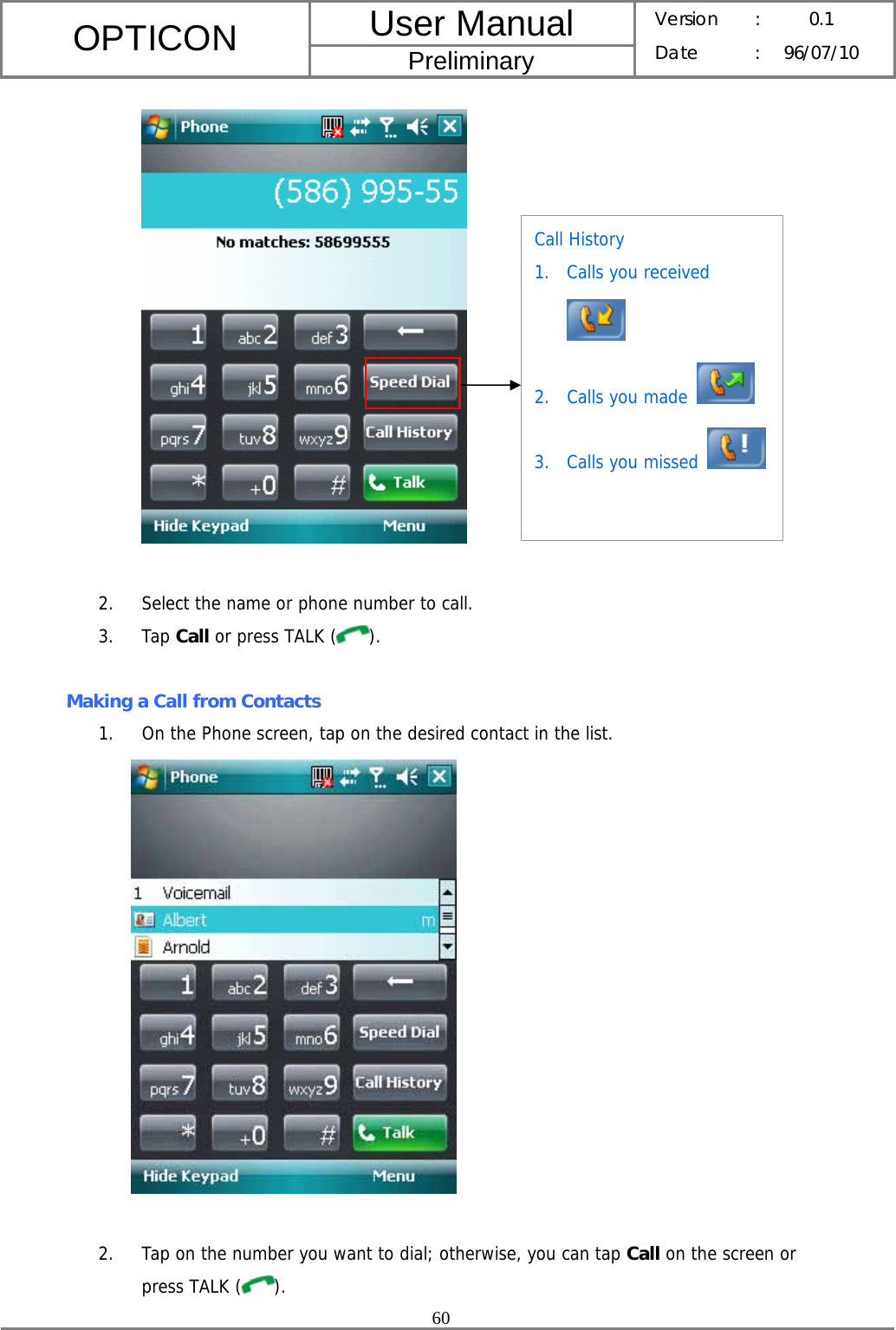 User Manual OPTICON Preliminary Version :  0.1 Date : 96/07/10  60    2. Select the name or phone number to call. 3. Tap Call or press TALK ( ).  Making a Call from Contacts 1. On the Phone screen, tap on the desired contact in the list.   2. Tap on the number you want to dial; otherwise, you can tap Call on the screen or press TALK ( ). Call History 1. Calls you received  2. Calls you made   3. Calls you missed   