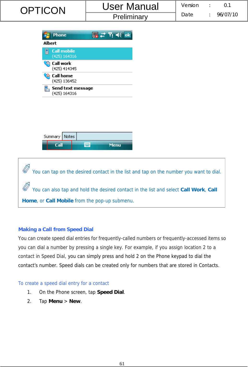 User Manual OPTICON Preliminary Version :  0.1 Date : 96/07/10  61           Making a Call from Speed Dial You can create speed dial entries for frequently-called numbers or frequently-accessed items so you can dial a number by pressing a single key. For example, if you assign location 2 to a contact in Speed Dial, you can simply press and hold 2 on the Phone keypad to dial the contact’s number. Speed dials can be created only for numbers that are stored in Contacts.  To create a speed dial entry for a contact 1. On the Phone screen, tap Speed Dial. 2. Tap Menu &gt; New.  You can tap on the desired contact in the list and tap on the number you want to dial. You can also tap and hold the desired contact in the list and select Call Work, Call Home, or Call Mobile from the pop-up submenu. 