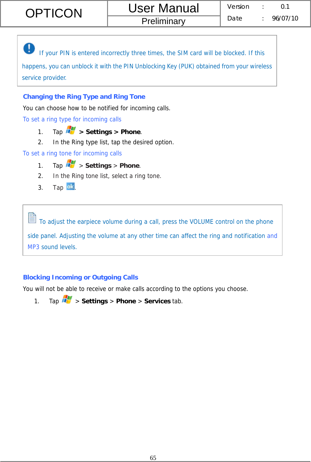 User Manual OPTICON Preliminary Version :  0.1 Date : 96/07/10  65       Changing the Ring Type and Ring Tone You can choose how to be notified for incoming calls. To set a ring type for incoming calls 1. Tap   &gt; Settings &gt; Phone. 2. In the Ring type list, tap the desired option. To set a ring tone for incoming calls 1. Tap   &gt; Settings &gt; Phone. 2. In the Ring tone list, select a ring tone. 3. Tap  .        Blocking Incoming or Outgoing Calls You will not be able to receive or make calls according to the options you choose. 1. Tap   &gt; Settings &gt; Phone &gt; Services tab.  If your PIN is entered incorrectly three times, the SIM card will be blocked. If this happens, you can unblock it with the PIN Unblocking Key (PUK) obtained from your wireless service provider.  To adjust the earpiece volume during a call, press the VOLUME control on the phone side panel. Adjusting the volume at any other time can affect the ring and notification and MP3 sound levels. 