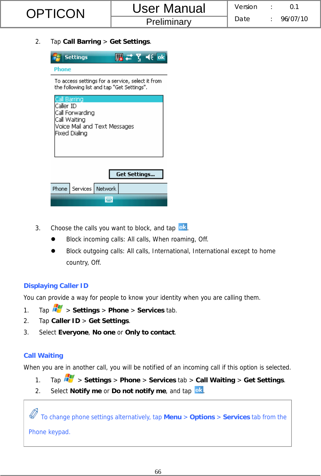 User Manual OPTICON Preliminary Version :  0.1 Date : 96/07/10  66  2. Tap Call Barring &gt; Get Settings.   3. Choose the calls you want to block, and tap  . z Block incoming calls: All calls, When roaming, Off. z Block outgoing calls: All calls, International, International except to home country, Off.  Displaying Caller ID You can provide a way for people to know your identity when you are calling them. 1. Tap   &gt; Settings &gt; Phone &gt; Services tab. 2. Tap Caller ID &gt; Get Settings. 3. Select Everyone, No one or Only to contact.  Call Waiting When you are in another call, you will be notified of an incoming call if this option is selected. 1. Tap   &gt; Settings &gt; Phone &gt; Services tab &gt; Call Waiting &gt; Get Settings. 2. Select Notify me or Do not notify me, and tap .        To change phone settings alternatively, tap Menu &gt; Options &gt; Services tab from the Phone keypad. 