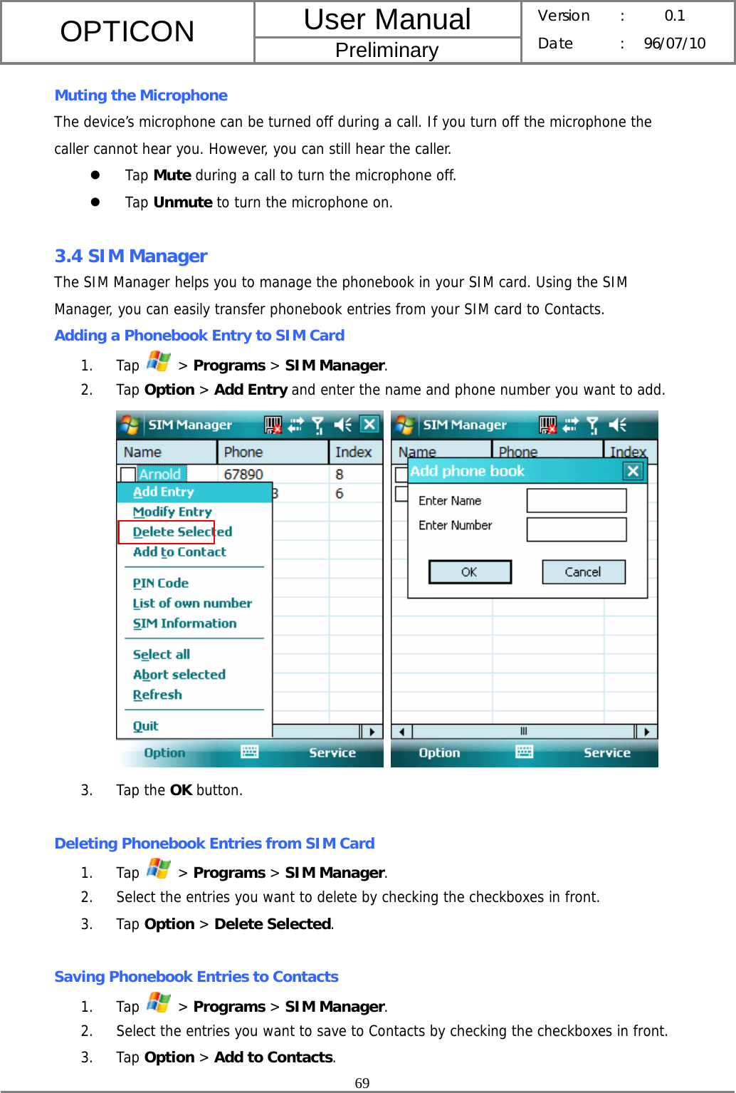 User Manual OPTICON Preliminary Version :  0.1 Date : 96/07/10  69  Muting the Microphone The device’s microphone can be turned off during a call. If you turn off the microphone the caller cannot hear you. However, you can still hear the caller. z Tap Mute during a call to turn the microphone off. z Tap Unmute to turn the microphone on.  3.4 SIM Manager The SIM Manager helps you to manage the phonebook in your SIM card. Using the SIM Manager, you can easily transfer phonebook entries from your SIM card to Contacts. Adding a Phonebook Entry to SIM Card 1. Tap   &gt; Programs &gt; SIM Manager. 2. Tap Option &gt; Add Entry and enter the name and phone number you want to add.    3. Tap the OK button.  Deleting Phonebook Entries from SIM Card 1. Tap   &gt; Programs &gt; SIM Manager. 2. Select the entries you want to delete by checking the checkboxes in front. 3. Tap Option &gt; Delete Selected.  Saving Phonebook Entries to Contacts 1. Tap   &gt; Programs &gt; SIM Manager. 2. Select the entries you want to save to Contacts by checking the checkboxes in front. 3. Tap Option &gt; Add to Contacts. 