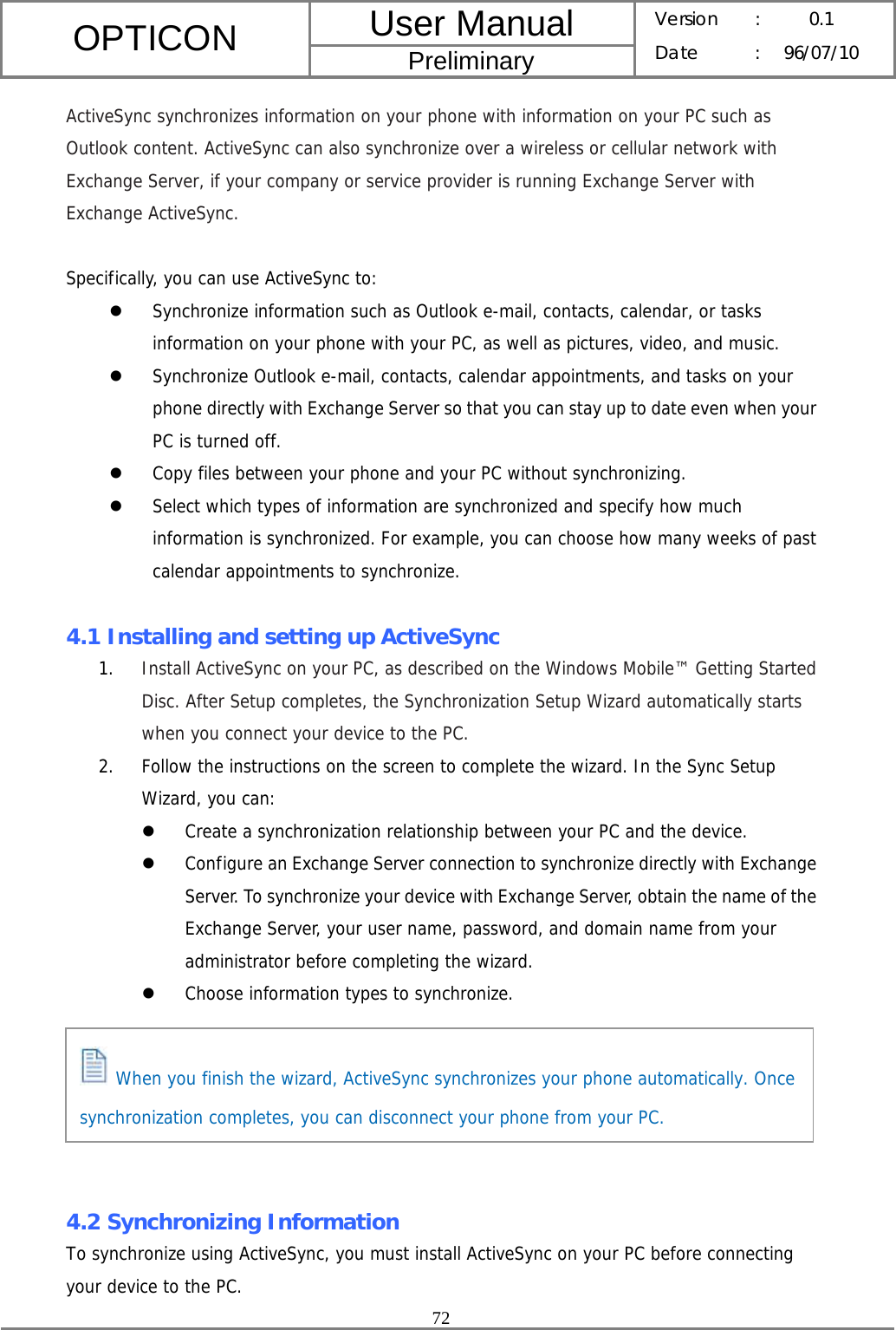 User Manual OPTICON Preliminary Version :  0.1 Date : 96/07/10  72  ActiveSync synchronizes information on your phone with information on your PC such as Outlook content. ActiveSync can also synchronize over a wireless or cellular network with Exchange Server, if your company or service provider is running Exchange Server with Exchange ActiveSync.  Specifically, you can use ActiveSync to: z Synchronize information such as Outlook e-mail, contacts, calendar, or tasks information on your phone with your PC, as well as pictures, video, and music. z Synchronize Outlook e-mail, contacts, calendar appointments, and tasks on your phone directly with Exchange Server so that you can stay up to date even when your PC is turned off. z Copy files between your phone and your PC without synchronizing. z Select which types of information are synchronized and specify how much information is synchronized. For example, you can choose how many weeks of past calendar appointments to synchronize.  4.1 Installing and setting up ActiveSync 1. Install ActiveSync on your PC, as described on the Windows Mobile™ Getting Started Disc. After Setup completes, the Synchronization Setup Wizard automatically starts when you connect your device to the PC. 2. Follow the instructions on the screen to complete the wizard. In the Sync Setup Wizard, you can: z Create a synchronization relationship between your PC and the device. z Configure an Exchange Server connection to synchronize directly with Exchange Server. To synchronize your device with Exchange Server, obtain the name of the Exchange Server, your user name, password, and domain name from your administrator before completing the wizard. z Choose information types to synchronize.       4.2 Synchronizing Information To synchronize using ActiveSync, you must install ActiveSync on your PC before connecting your device to the PC.  When you finish the wizard, ActiveSync synchronizes your phone automatically. Once synchronization completes, you can disconnect your phone from your PC. 