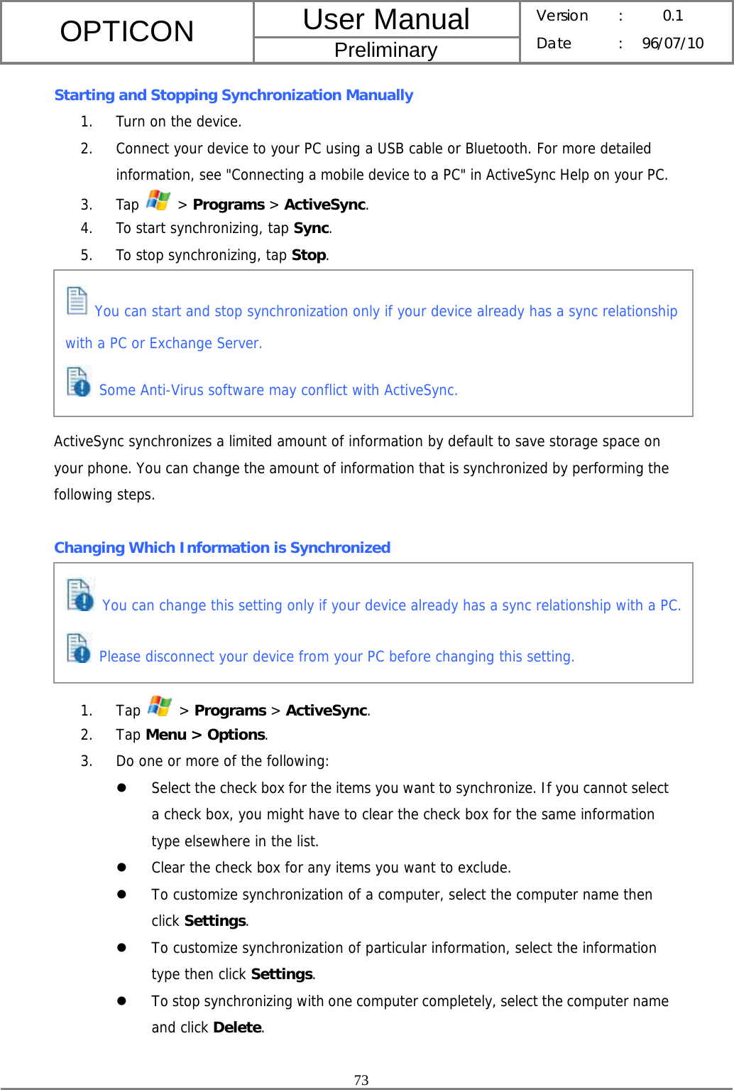 User Manual OPTICON Preliminary Version :  0.1 Date : 96/07/10  73  Starting and Stopping Synchronization Manually 1. Turn on the device. 2. Connect your device to your PC using a USB cable or Bluetooth. For more detailed information, see &quot;Connecting a mobile device to a PC&quot; in ActiveSync Help on your PC. 3. Tap   &gt; Programs &gt; ActiveSync. 4. To start synchronizing, tap Sync. 5. To stop synchronizing, tap Stop.       ActiveSync synchronizes a limited amount of information by default to save storage space on your phone. You can change the amount of information that is synchronized by performing the following steps.  Changing Which Information is Synchronized      1. Tap   &gt; Programs &gt; ActiveSync. 2. Tap Menu &gt; Options. 3. Do one or more of the following: z Select the check box for the items you want to synchronize. If you cannot select a check box, you might have to clear the check box for the same information type elsewhere in the list. z Clear the check box for any items you want to exclude. z To customize synchronization of a computer, select the computer name then click Settings.  z To customize synchronization of particular information, select the information type then click Settings. z To stop synchronizing with one computer completely, select the computer name and click Delete.   You can start and stop synchronization only if your device already has a sync relationship with a PC or Exchange Server.  Some Anti-Virus software may conflict with ActiveSync.  You can change this setting only if your device already has a sync relationship with a PC. Please disconnect your device from your PC before changing this setting. 