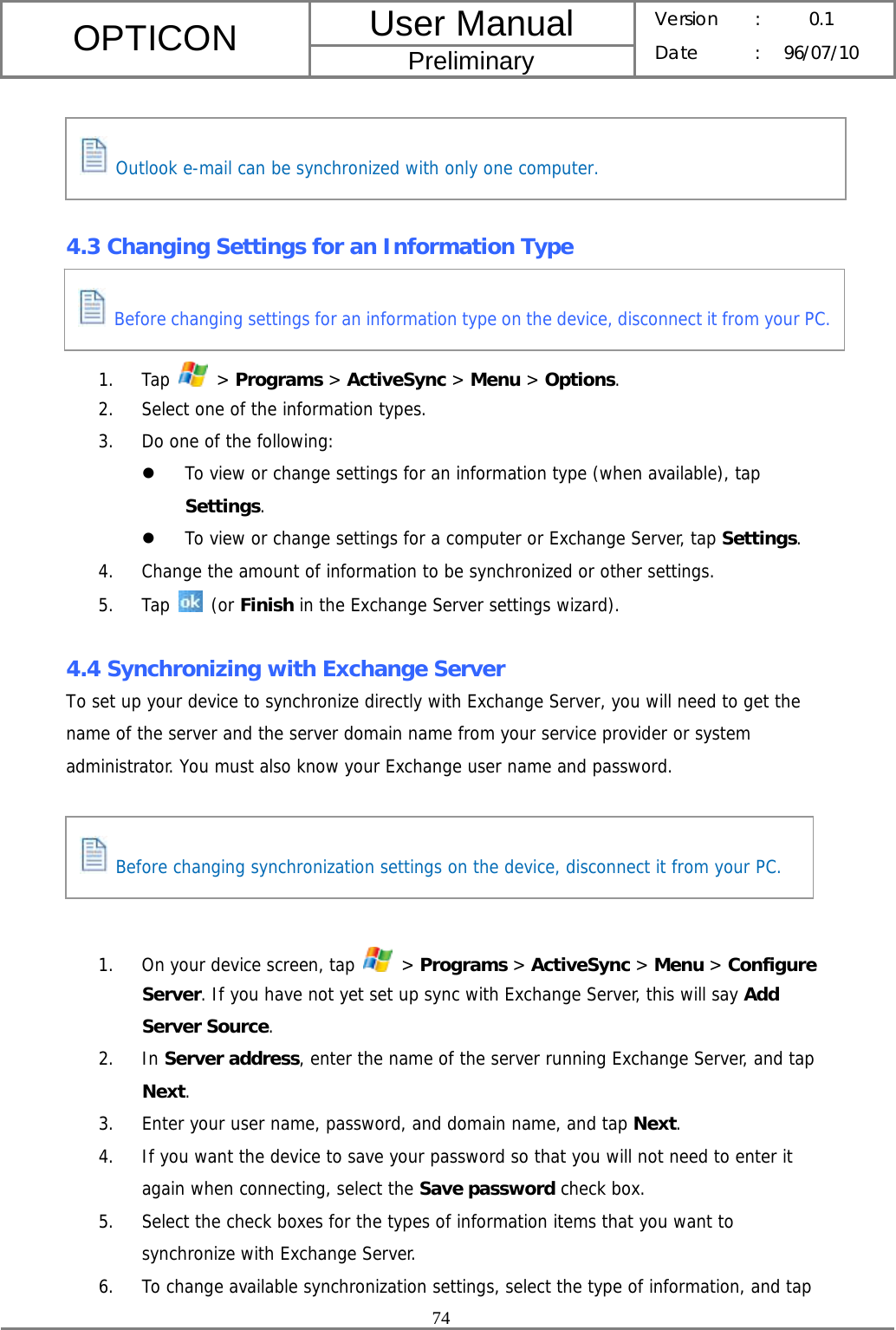 User Manual OPTICON Preliminary Version :  0.1 Date : 96/07/10  74      4.3 Changing Settings for an Information Type    1. Tap   &gt; Programs &gt; ActiveSync &gt; Menu &gt; Options. 2. Select one of the information types. 3. Do one of the following: z To view or change settings for an information type (when available), tap Settings. z To view or change settings for a computer or Exchange Server, tap Settings. 4. Change the amount of information to be synchronized or other settings. 5. Tap   (or Finish in the Exchange Server settings wizard).  4.4 Synchronizing with Exchange Server To set up your device to synchronize directly with Exchange Server, you will need to get the name of the server and the server domain name from your service provider or system administrator. You must also know your Exchange user name and password.      1. On your device screen, tap   &gt; Programs &gt; ActiveSync &gt; Menu &gt; Configure Server. If you have not yet set up sync with Exchange Server, this will say Add Server Source. 2. In Server address, enter the name of the server running Exchange Server, and tap Next. 3. Enter your user name, password, and domain name, and tap Next. 4. If you want the device to save your password so that you will not need to enter it again when connecting, select the Save password check box. 5. Select the check boxes for the types of information items that you want to synchronize with Exchange Server. 6. To change available synchronization settings, select the type of information, and tap  Before changing synchronization settings on the device, disconnect it from your PC.  Outlook e-mail can be synchronized with only one computer.  Before changing settings for an information type on the device, disconnect it from your PC.