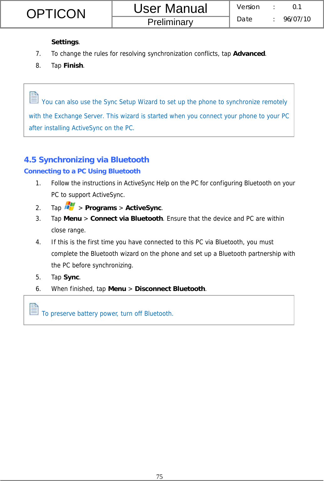 User Manual OPTICON Preliminary Version :  0.1 Date : 96/07/10  75  Settings. 7. To change the rules for resolving synchronization conflicts, tap Advanced. 8. Tap Finish.        4.5 Synchronizing via Bluetooth Connecting to a PC Using Bluetooth 1. Follow the instructions in ActiveSync Help on the PC for configuring Bluetooth on your PC to support ActiveSync. 2. Tap   &gt; Programs &gt; ActiveSync. 3. Tap Menu &gt; Connect via Bluetooth. Ensure that the device and PC are within close range. 4. If this is the first time you have connected to this PC via Bluetooth, you must complete the Bluetooth wizard on the phone and set up a Bluetooth partnership with the PC before synchronizing. 5. Tap Sync. 6. When finished, tap Menu &gt; Disconnect Bluetooth.     You can also use the Sync Setup Wizard to set up the phone to synchronize remotely with the Exchange Server. This wizard is started when you connect your phone to your PC after installing ActiveSync on the PC.  To preserve battery power, turn off Bluetooth. 