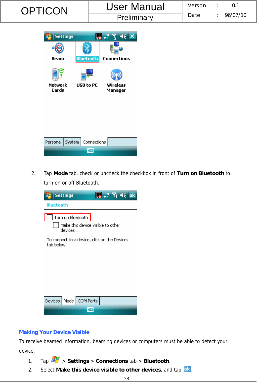 User Manual OPTICON Preliminary Version :  0.1 Date : 96/07/10  78     2. Tap Mode tab, check or uncheck the checkbox in front of Turn on Bluetooth to turn on or off Bluetooth.    Making Your Device Visible To receive beamed information, beaming devices or computers must be able to detect your device. 1. Tap   &gt; Settings &gt; Connections tab &gt; Bluetooth. 2. Select Make this device visible to other devices, and tap  . 