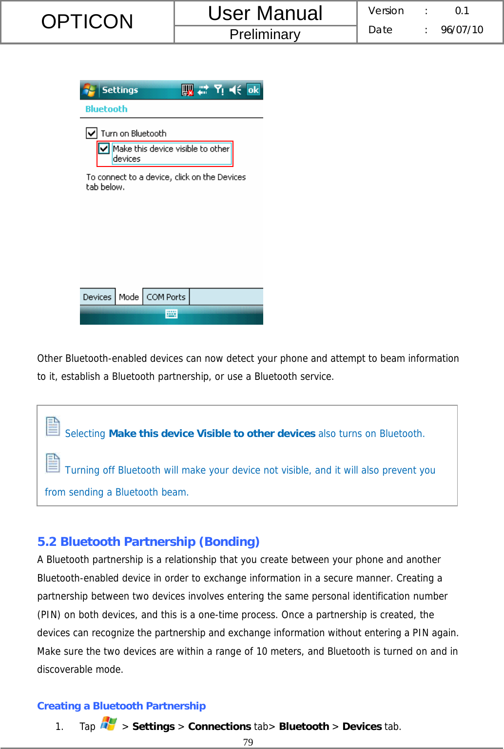 User Manual OPTICON Preliminary Version :  0.1 Date : 96/07/10  79      Other Bluetooth-enabled devices can now detect your phone and attempt to beam information to it, establish a Bluetooth partnership, or use a Bluetooth service.         5.2 Bluetooth Partnership (Bonding) A Bluetooth partnership is a relationship that you create between your phone and another Bluetooth-enabled device in order to exchange information in a secure manner. Creating a partnership between two devices involves entering the same personal identification number (PIN) on both devices, and this is a one-time process. Once a partnership is created, the devices can recognize the partnership and exchange information without entering a PIN again. Make sure the two devices are within a range of 10 meters, and Bluetooth is turned on and in discoverable mode.  Creating a Bluetooth Partnership 1. Tap   &gt; Settings &gt; Connections tab&gt; Bluetooth &gt; Devices tab.  Selecting Make this device Visible to other devices also turns on Bluetooth.  Turning off Bluetooth will make your device not visible, and it will also prevent you from sending a Bluetooth beam. 