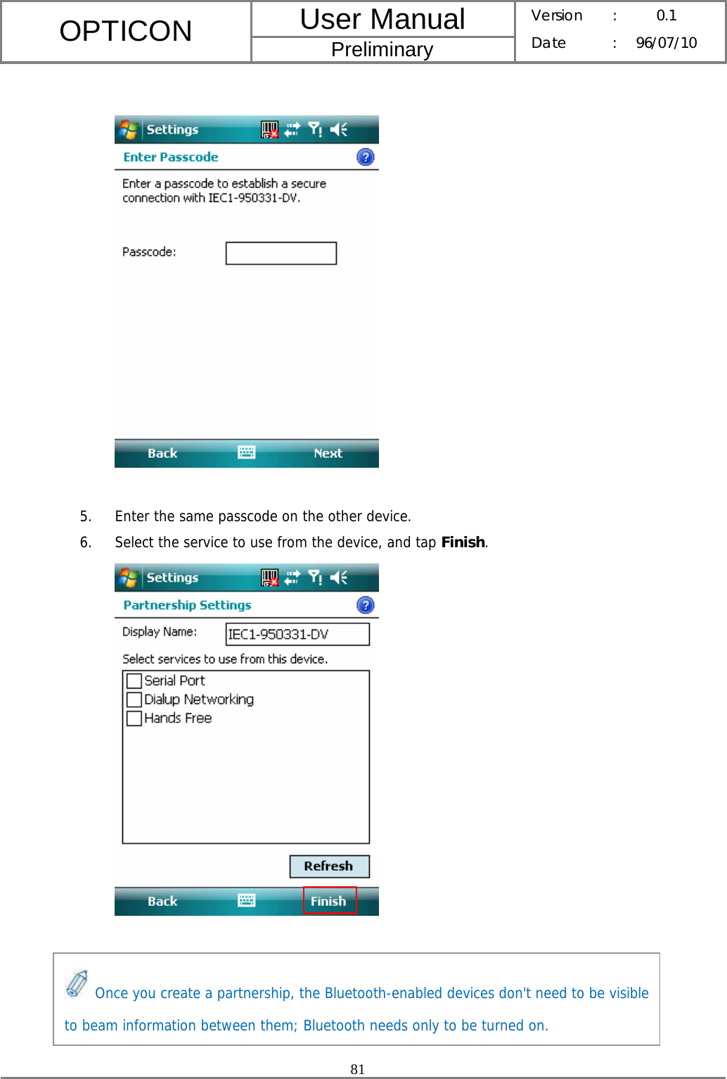 User Manual OPTICON Preliminary Version :  0.1 Date : 96/07/10  81     5. Enter the same passcode on the other device. 6. Select the service to use from the device, and tap Finish.        Once you create a partnership, the Bluetooth-enabled devices don&apos;t need to be visible to beam information between them; Bluetooth needs only to be turned on. 