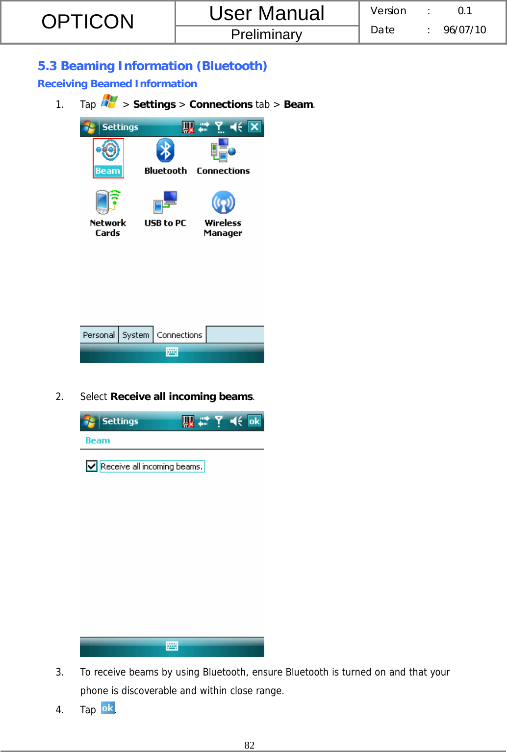 User Manual OPTICON Preliminary Version :  0.1 Date : 96/07/10  82  5.3 Beaming Information (Bluetooth) Receiving Beamed Information 1. Tap   &gt; Settings &gt; Connections tab &gt; Beam.   2. Select Receive all incoming beams.  3. To receive beams by using Bluetooth, ensure Bluetooth is turned on and that your phone is discoverable and within close range. 4. Tap  .  