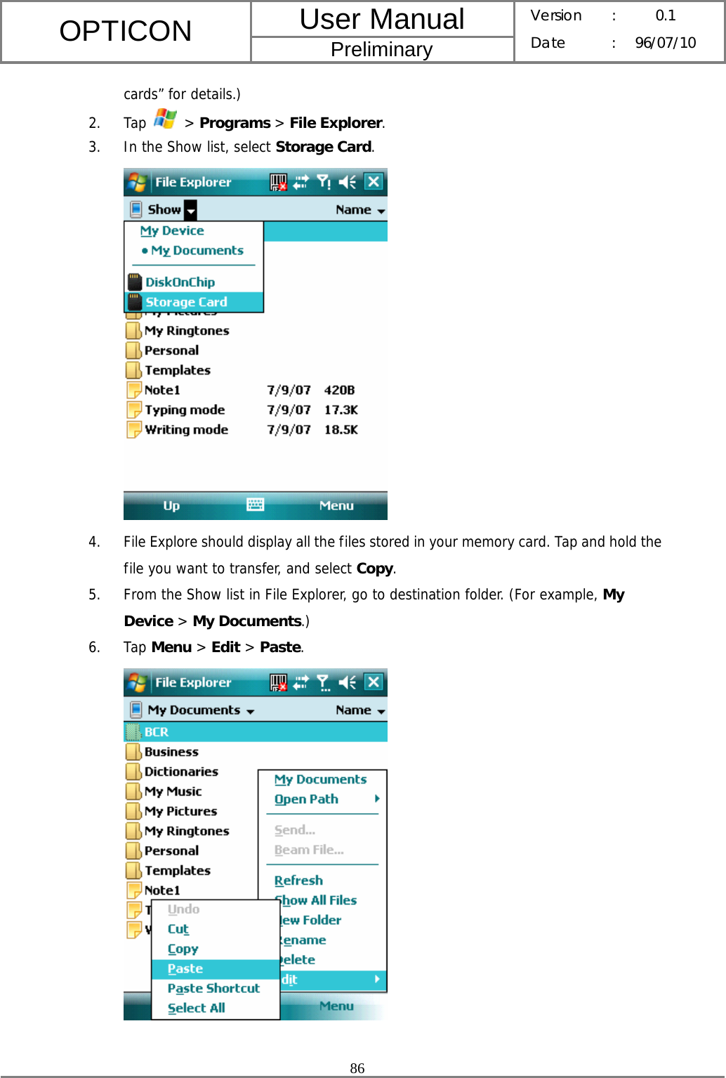 User Manual OPTICON Preliminary Version :  0.1 Date : 96/07/10  86  cards” for details.) 2. Tap   &gt; Programs &gt; File Explorer. 3. In the Show list, select Storage Card.  4. File Explore should display all the files stored in your memory card. Tap and hold the file you want to transfer, and select Copy. 5. From the Show list in File Explorer, go to destination folder. (For example, My Device &gt; My Documents.) 6. Tap Menu &gt; Edit &gt; Paste.   