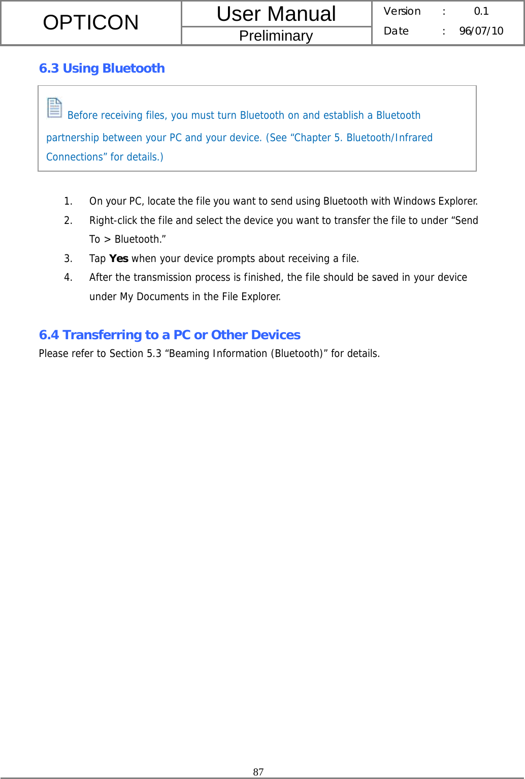 User Manual OPTICON Preliminary Version :  0.1 Date : 96/07/10  87  6.3 Using Bluetooth       1. On your PC, locate the file you want to send using Bluetooth with Windows Explorer. 2. Right-click the file and select the device you want to transfer the file to under “Send To &gt; Bluetooth.” 3. Tap Yes when your device prompts about receiving a file. 4. After the transmission process is finished, the file should be saved in your device under My Documents in the File Explorer.  6.4 Transferring to a PC or Other Devices Please refer to Section 5.3 “Beaming Information (Bluetooth)” for details.  Before receiving files, you must turn Bluetooth on and establish a Bluetooth partnership between your PC and your device. (See “Chapter 5. Bluetooth/Infrared Connections” for details.) 