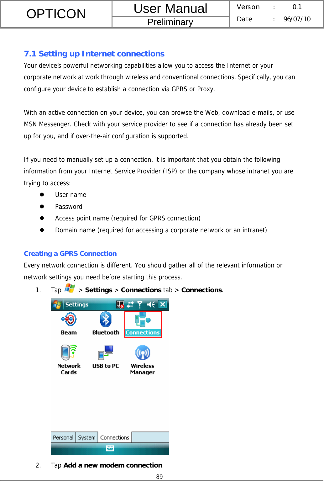 User Manual OPTICON Preliminary Version :  0.1 Date : 96/07/10  89   7.1 Setting up Internet connections Your device’s powerful networking capabilities allow you to access the Internet or your corporate network at work through wireless and conventional connections. Specifically, you can configure your device to establish a connection via GPRS or Proxy.  With an active connection on your device, you can browse the Web, download e-mails, or use MSN Messenger. Check with your service provider to see if a connection has already been set up for you, and if over-the-air configuration is supported.  If you need to manually set up a connection, it is important that you obtain the following information from your Internet Service Provider (ISP) or the company whose intranet you are trying to access: z User name z Password z Access point name (required for GPRS connection) z Domain name (required for accessing a corporate network or an intranet)  Creating a GPRS Connection Every network connection is different. You should gather all of the relevant information or network settings you need before starting this process. 1. Tap   &gt; Settings &gt; Connections tab &gt; Connections.  2. Tap Add a new modem connection. 