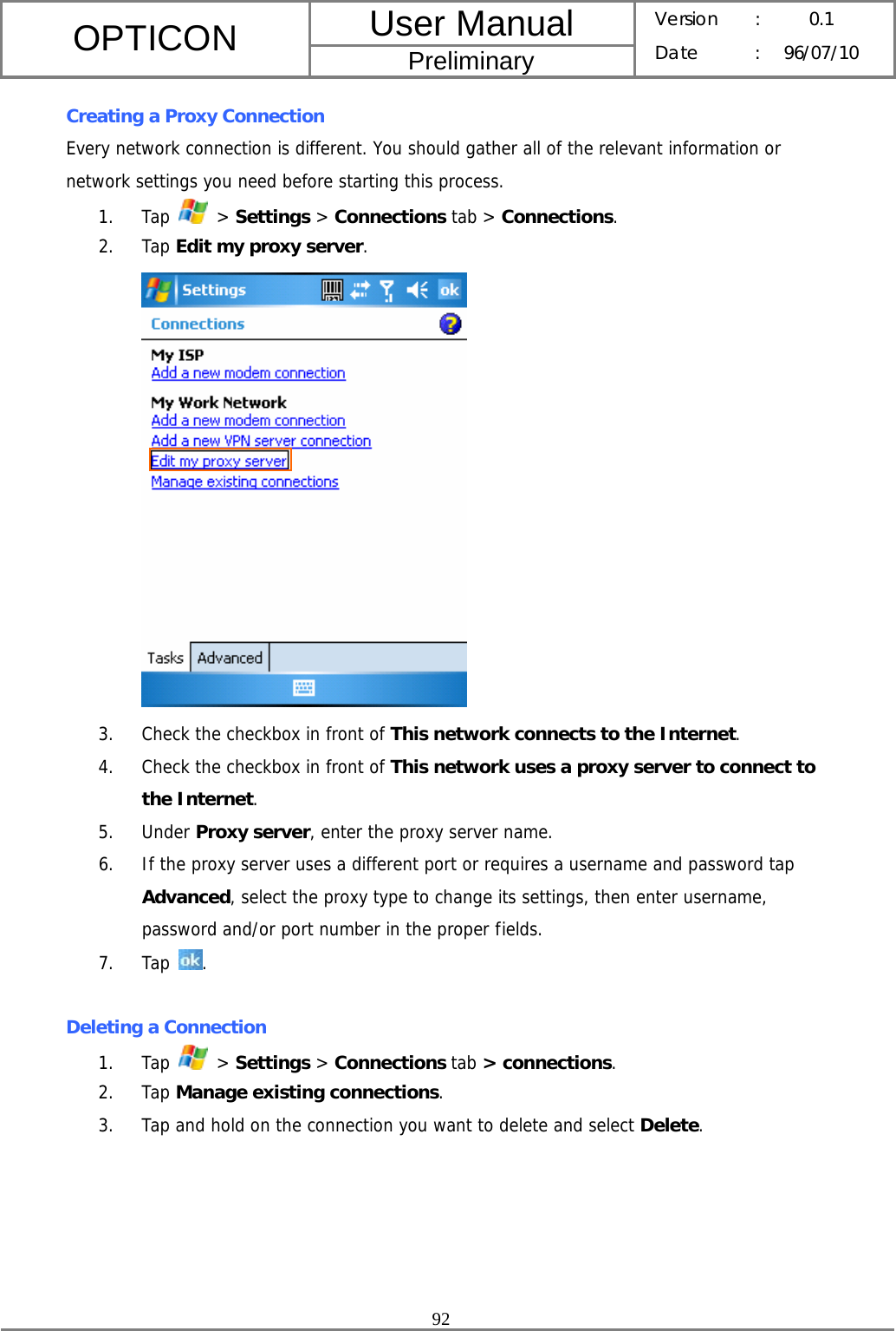 User Manual OPTICON Preliminary Version :  0.1 Date : 96/07/10  92  Creating a Proxy Connection Every network connection is different. You should gather all of the relevant information or network settings you need before starting this process. 1. Tap   &gt; Settings &gt; Connections tab &gt; Connections. 2. Tap Edit my proxy server.  3. Check the checkbox in front of This network connects to the Internet. 4. Check the checkbox in front of This network uses a proxy server to connect to the Internet. 5. Under Proxy server, enter the proxy server name. 6. If the proxy server uses a different port or requires a username and password tap Advanced, select the proxy type to change its settings, then enter username, password and/or port number in the proper fields. 7. Tap  .  Deleting a Connection 1. Tap   &gt; Settings &gt; Connections tab &gt; connections. 2. Tap Manage existing connections. 3. Tap and hold on the connection you want to delete and select Delete. 