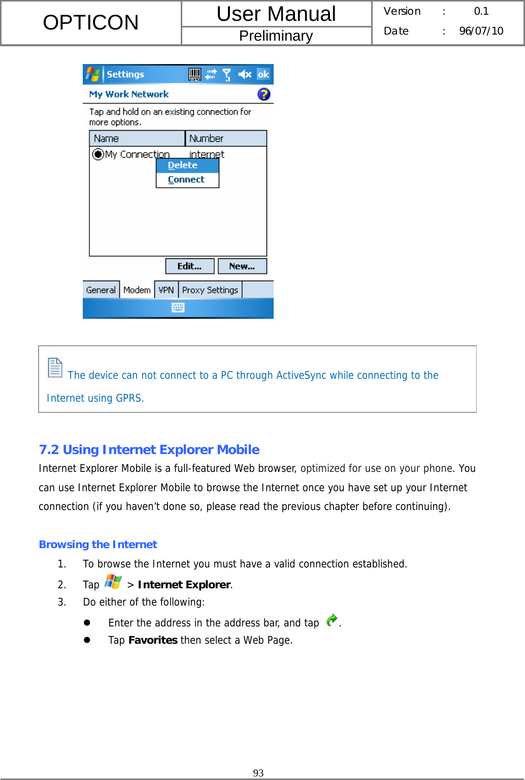 User Manual OPTICON Preliminary Version :  0.1 Date : 96/07/10  93         7.2 Using Internet Explorer Mobile Internet Explorer Mobile is a full-featured Web browser, optimized for use on your phone. You can use Internet Explorer Mobile to browse the Internet once you have set up your Internet connection (if you haven’t done so, please read the previous chapter before continuing).  Browsing the Internet 1. To browse the Internet you must have a valid connection established. 2. Tap   &gt; Internet Explorer. 3. Do either of the following: z Enter the address in the address bar, and tap  . z Tap Favorites then select a Web Page.    The device can not connect to a PC through ActiveSync while connecting to the Internet using GPRS. 