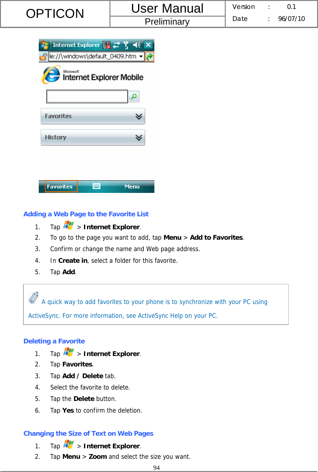 User Manual OPTICON Preliminary Version :  0.1 Date : 96/07/10  94    Adding a Web Page to the Favorite List 1. Tap   &gt; Internet Explorer. 2. To go to the page you want to add, tap Menu &gt; Add to Favorites. 3. Confirm or change the name and Web page address. 4. In Create in, select a folder for this favorite. 5. Tap Add.      Deleting a Favorite 1. Tap   &gt; Internet Explorer. 2. Tap Favorites. 3. Tap Add / Delete tab. 4. Select the favorite to delete. 5. Tap the Delete button. 6. Tap Yes to confirm the deletion.  Changing the Size of Text on Web Pages 1. Tap   &gt; Internet Explorer. 2. Tap Menu &gt; Zoom and select the size you want.  A quick way to add favorites to your phone is to synchronize with your PC using ActiveSync. For more information, see ActiveSync Help on your PC. 