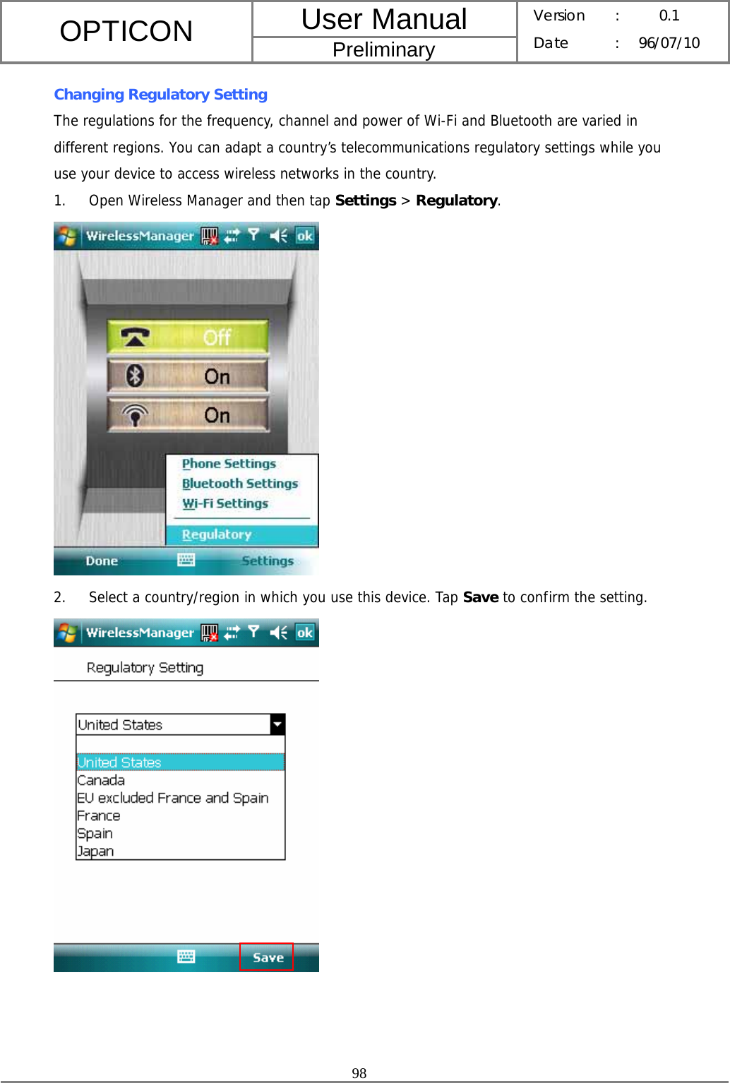 User Manual OPTICON Preliminary Version :  0.1 Date : 96/07/10  98  Changing Regulatory Setting The regulations for the frequency, channel and power of Wi-Fi and Bluetooth are varied in different regions. You can adapt a country’s telecommunications regulatory settings while you use your device to access wireless networks in the country. 1. Open Wireless Manager and then tap Settings &gt; Regulatory.  2. Select a country/region in which you use this device. Tap Save to confirm the setting.     