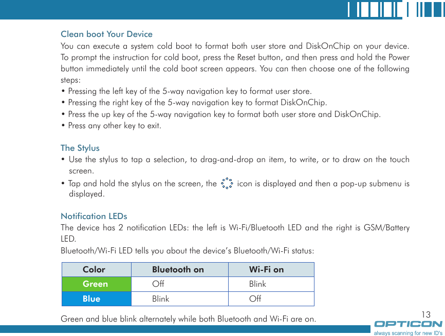 13Clean boot Your DeviceYou can execute a system cold boot to format both user store and DiskOnChip on your device. To prompt the instruction for cold boot, press the Reset button, and then press and hold the Power button immediately until the cold boot screen appears. You can then choose one of the following steps:• Pressing the left key of the 5-way navigation key to format user store.• Pressing the right key of the 5-way navigation key to format DiskOnChip.• Press the up key of the 5-way navigation key to format both user store and DiskOnChip.• Press any other key to exit.The Stylus• Use the stylus to tap a selection, to drag-and-drop an item, to write, or to draw on the touch screen.• Tap and hold the stylus on the screen, the   icon is displayed and then a pop-up submenu is displayed.Notification LEDsThe device has 2 notification LEDs: the left is Wi-Fi/Bluetooth LED and the right is GSM/Battery LED.Bluetooth/Wi-Fi LED tells you about the device’s Bluetooth/Wi-Fi status:Green and blue blink alternately while both Bluetooth and Wi-Fi are on.Color Bluetooth on Wi-Fi onGreen Off BlinkBlue Blink Off