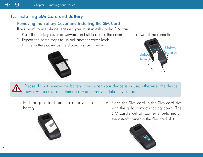 16Chapter 1. Knowing Your Device1.3 Installing SIM Card and Battery  Removing the Battery Cover and Installing the SIM CardIf you want to use phone features, you must install a valid SIM card.1. Press the battery cover downward and slide one of the cover latches down at the same time.2. Repeat the same steps to unlock another cover latch.3. Lift the battery cover as the diagram shown below.Please do not remove the battery cover when your device is in use; otherwise, the device power will be shut off automatically and unsaved data may be lost.4. Pull the plastic ribbon to remove the battery.5. Place the SIM card in the SIM card slot with the gold contacts facing down. The SIM card’s cut-off corner should match the cut-off corner in the SIM card slot.PressUnlockthe latchUnlockthe latch