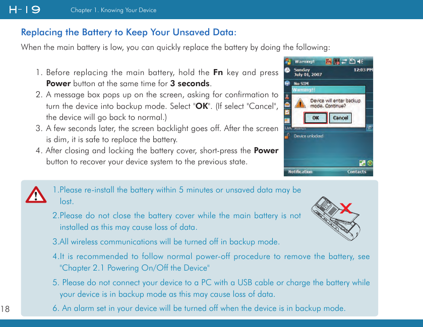 18Chapter 1. Knowing Your Device1.Please re-install the battery within 5 minutes or unsaved data may be lost.2.Please do not close the battery cover while the main battery is not installed as this may cause loss of data.3.All wireless communications will be turned off in backup mode.4.It is recommended to follow normal power-off procedure to remove the battery, see &quot;Chapter 2.1 Powering On/Off the Device&quot; 5. Please do not connect your device to a PC with a USB cable or charge the battery while your device is in backup mode as this may cause loss of data.6. An alarm set in your device will be turned off when the device is in backup mode.Replacing the Battery to Keep Your Unsaved Data:When the main battery is low, you can quickly replace the battery by doing the following:1. Before replacing the main battery, hold the Fn key and press Power button at the same time for 3 seconds.2. A message box pops up on the screen, asking for confirmation to turn the device into backup mode. Select &quot;OK&quot;. (If select &quot;Cancel&quot;, the device will go back to normal.)3. A few seconds later, the screen backlight goes off. After the screen is dim, it is safe to replace the battery. 4. After closing and locking the battery cover, short-press the Power button to recover your device system to the previous state.