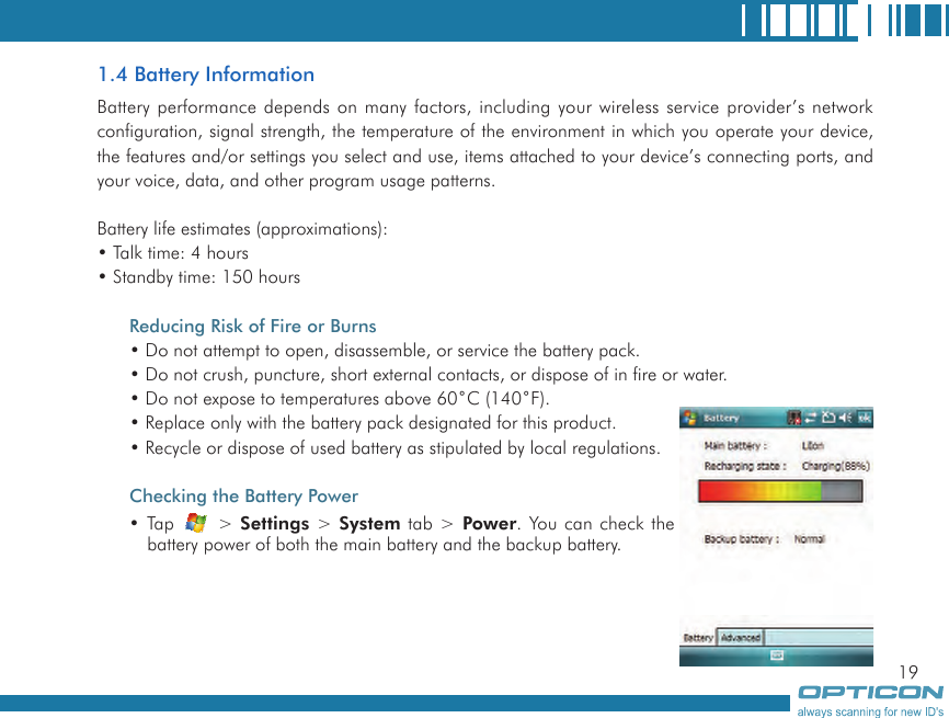 191.4 Battery InformationBattery performance depends on many factors, including your wireless service provider’s network configuration, signal strength, the temperature of the environment in which you operate your device, the features and/or settings you select and use, items attached to your device’s connecting ports, and your voice, data, and other program usage patterns.Battery life estimates (approximations):• Talk time: 4 hours• Standby time: 150 hoursReducing Risk of Fire or Burns• Do not attempt to open, disassemble, or service the battery pack.• Do not crush, puncture, short external contacts, or dispose of in fire or water.• Do not expose to temperatures above 60˚C (140˚F).• Replace only with the battery pack designated for this product.• Recycle or dispose of used battery as stipulated by local regulations.Checking the Battery Power• Tap   &gt; Settings &gt; System tab &gt; Power. You can check the battery power of both the main battery and the backup battery.