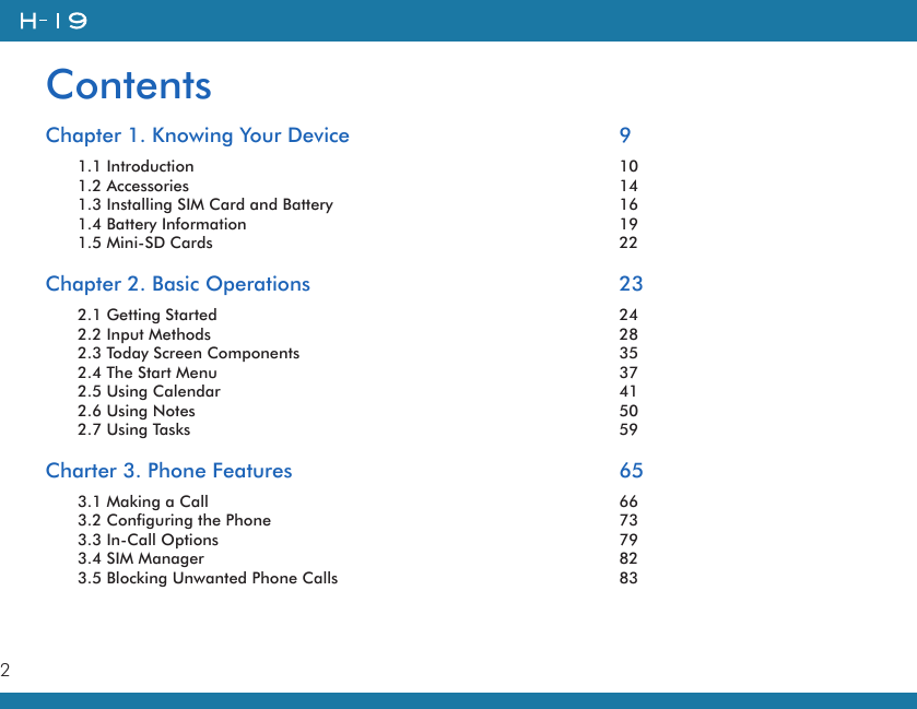 2ContentsChapter 1. Knowing Your Device        91.1 Introduction            101.2 Accessories            141.3 Installing SIM Card and Battery        161.4 Battery Information          191.5 Mini-SD Cards          22Chapter 2. Basic Operations        232.1 Getting Started          242.2 Input Methods          282.3 Today Screen Components        352.4 The Start Menu          372.5 Using Calendar          412.6 Using Notes            502.7 Using Tasks            59Charter 3. Phone Features        653.1 Making a Call           663.2 Configuring the Phone          733.3 In-Call Options          793.4 SIM Manager           823.5 Blocking Unwanted Phone Calls        83