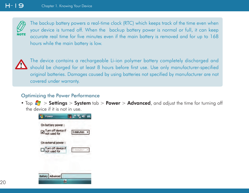 20Chapter 1. Knowing Your DeviceOptimizing the Power Performance• Tap   &gt; Settings &gt; System tab &gt; Power &gt; Advanced, and adjust the time for turning off the device if it is not in use.The backup battery powers a real-time clock (RTC) which keeps track of the time even when your device is turned off. When the  backup battery power is normal or full, it can keep accurate real time for five minutes even if the main battery is removed and for up to 168 hours while the main battery is low.The device contains a rechargeable Li-ion polymer battery completely discharged and should be charged for at least 8 hours before first use. Use only manufacturer-specified original batteries. Damages caused by using batteries not specified by manufacturer are not covered under warranty.