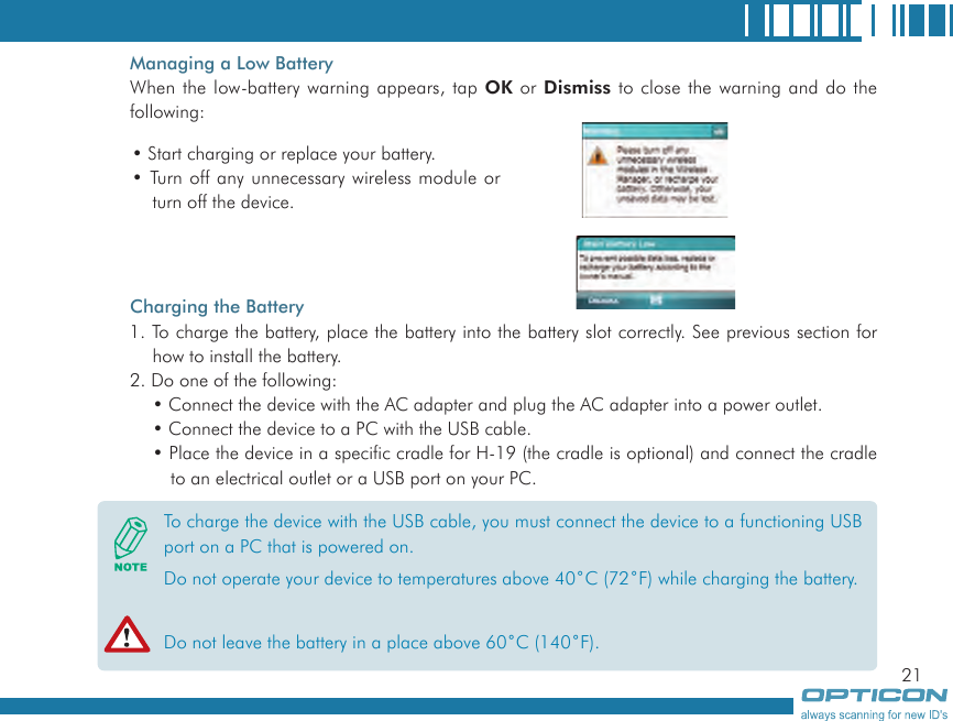 21Managing a Low BatteryWhen the low-battery warning appears, tap OK or Dismiss to close the warning and do the following:Charging the Battery1. To charge the battery, place the battery into the battery slot correctly. See previous section for how to install the battery.2. Do one of the following:• Connect the device with the AC adapter and plug the AC adapter into a power outlet.• Connect the device to a PC with the USB cable.• Place the device in a specific cradle for H-19 (the cradle is optional) and connect the cradle to an electrical outlet or a USB port on your PC.To charge the device with the USB cable, you must connect the device to a functioning USB port on a PC that is powered on.Do not operate your device to temperatures above 40˚C (72˚F) while charging the battery.Do not leave the battery in a place above 60˚C (140˚F).• Start charging or replace your battery.• Turn off any unnecessary wireless module or turn off the device.