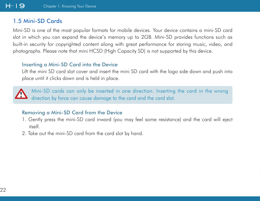 22Chapter 1. Knowing Your Device   1.5 Mini-SD CardsMini-SD is one of the most popular formats for mobile devices. Your device contains a mini-SD card slot in which you can expand the device’s memory up to 2GB. Mini-SD provides functions such as built-in security for copyrighted content along with great performance for storing music, video, and photographs. Please note that mini HCSD (High Capacity SD) is not supported by this device.Inserting a Mini-SD Card into the DeviceLift the mini SD card slot cover and insert the mini SD card with the logo side down and push into place until it clicks down and is held in place.Removing a Mini-SD Card from the Device1. Gently press the mini-SD card inward (you may feel some resistance) and the card will eject itself.2. Take out the mini-SD card from the card slot by hand.Mini-SD cards can only be inserted in one direction. Inserting the card in the wrong direction by force can cause damage to the card and the card slot.