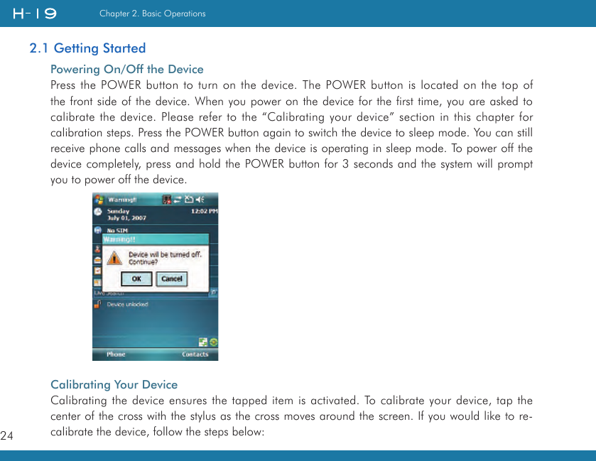 24Chapter 2. Basic Operations2.1 Getting StartedPowering On/Off the DevicePress the POWER button to turn on the device. The POWER button is located on the top of the front side of the device. When you power on the device for the first time, you are asked to calibrate the device. Please refer to the “Calibrating your device” section in this chapter for calibration steps. Press the POWER button again to switch the device to sleep mode. You can still receive phone calls and messages when the device is operating in sleep mode. To power off the device completely, press and hold the POWER button for 3 seconds and the system will prompt you to power off the device.Calibrating Your DeviceCalibrating the device ensures the tapped item is activated. To calibrate your device, tap the center of the cross with the stylus as the cross moves around the screen. If you would like to re-calibrate the device, follow the steps below: