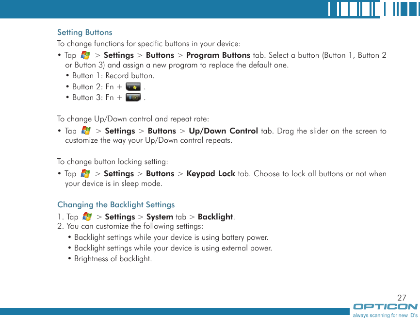 27Setting ButtonsTo change functions for specific buttons in your device:• Tap   &gt; Settings &gt; Buttons &gt; Program Buttons tab. Select a button (Button 1, Button 2 or Button 3) and assign a new program to replace the default one.• Button 1: Record button.• Button 2: Fn +   .• Button 3: Fn +   .To change Up/Down control and repeat rate:• Tap   &gt; Settings &gt; Buttons &gt; Up/Down Control tab. Drag the slider on the screen to customize the way your Up/Down control repeats.To change button locking setting:• Tap   &gt; Settings &gt; Buttons &gt; Keypad Lock tab. Choose to lock all buttons or not when your device is in sleep mode.Changing the Backlight Settings1. Tap   &gt; Settings &gt; System tab &gt; Backlight.2. You can customize the following settings:• Backlight settings while your device is using battery power.• Backlight settings while your device is using external power.• Brightness of backlight.