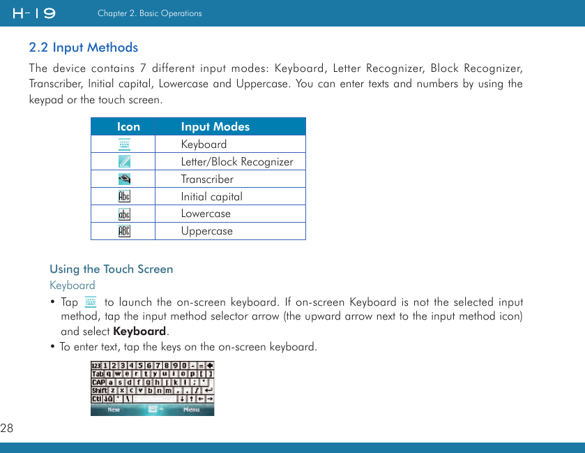 28Chapter 2. Basic Operations2.2 Input MethodsThe device contains 7 different input modes: Keyboard, Letter Recognizer, Block Recognizer, Transcriber, Initial capital, Lowercase and Uppercase. You can enter texts and numbers by using the keypad or the touch screen.Using the Touch ScreenKeyboard• Tap   to launch the on-screen keyboard. If on-screen Keyboard is not the selected input method, tap the input method selector arrow (the upward arrow next to the input method icon) and select Keyboard. • To enter text, tap the keys on the on-screen keyboard.     Icon Input ModesKeyboardLetter/Block RecognizerTranscriberInitial capitalLowercaseUppercase