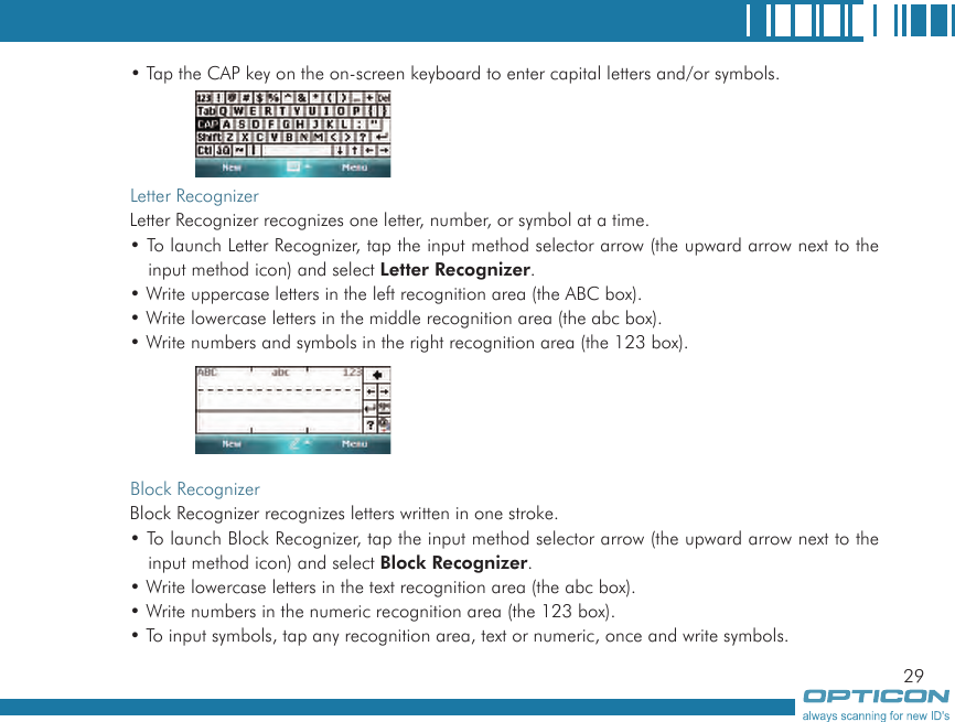 29• Tap the CAP key on the on-screen keyboard to enter capital letters and/or symbols.Letter RecognizerLetter Recognizer recognizes one letter, number, or symbol at a time.• To launch Letter Recognizer, tap the input method selector arrow (the upward arrow next to the input method icon) and select Letter Recognizer.• Write uppercase letters in the left recognition area (the ABC box).• Write lowercase letters in the middle recognition area (the abc box).• Write numbers and symbols in the right recognition area (the 123 box).     Block RecognizerBlock Recognizer recognizes letters written in one stroke.• To launch Block Recognizer, tap the input method selector arrow (the upward arrow next to the input method icon) and select Block Recognizer.• Write lowercase letters in the text recognition area (the abc box).• Write numbers in the numeric recognition area (the 123 box).• To input symbols, tap any recognition area, text or numeric, once and write symbols.     