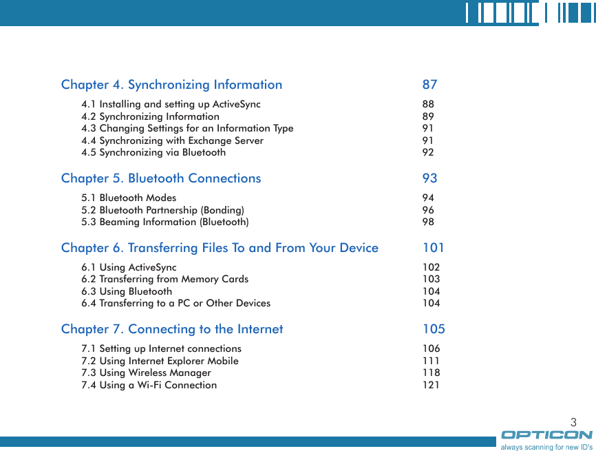 3Chapter 4. Synchronizing Information      874.1 Installing and setting up ActiveSync        884.2 Synchronizing Information        894.3 Changing Settings for an Information Type      914.4 Synchronizing with Exchange Server       914.5 Synchronizing via Bluetooth        92Chapter 5. Bluetooth Connections        935.1 Bluetooth Modes          945.2 Bluetooth Partnership (Bonding)        965.3 Beaming Information (Bluetooth)        98Chapter 6. Transferring Files To and From Your Device  1016.1 Using ActiveSync          1026.2 Transferring from Memory Cards        1036.3 Using Bluetooth          1046.4 Transferring to a PC or Other Devices      104Chapter 7. Connecting to the Internet      1057.1 Setting up Internet connections        1067.2 Using Internet Explorer Mobile        1117.3 Using Wireless Manager          1187.4 Using a Wi-Fi Connection        121