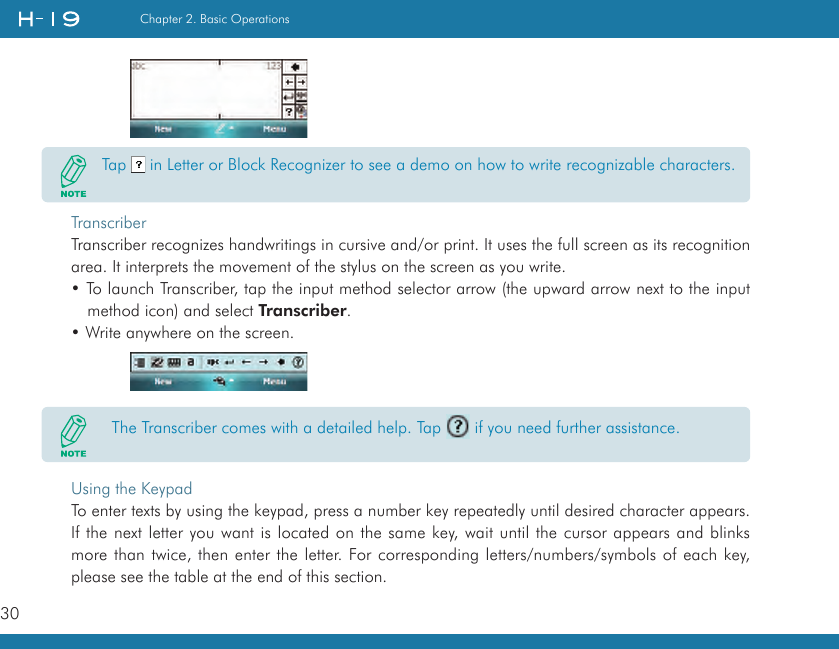 30Chapter 2. Basic OperationsTranscriberTranscriber recognizes handwritings in cursive and/or print. It uses the full screen as its recognition area. It interprets the movement of the stylus on the screen as you write.• To launch Transcriber, tap the input method selector arrow (the upward arrow next to the input method icon) and select Transcriber. • Write anywhere on the screen.     Using the KeypadTo enter texts by using the keypad, press a number key repeatedly until desired character appears. If the next letter you want is located on the same key, wait until the cursor appears and blinks more than twice, then enter the letter. For corresponding letters/numbers/symbols of each key, please see the table at the end of this section.Tap   in Letter or Block Recognizer to see a demo on how to write recognizable characters.  The Transcriber comes with a detailed help. Tap   if you need further assistance.