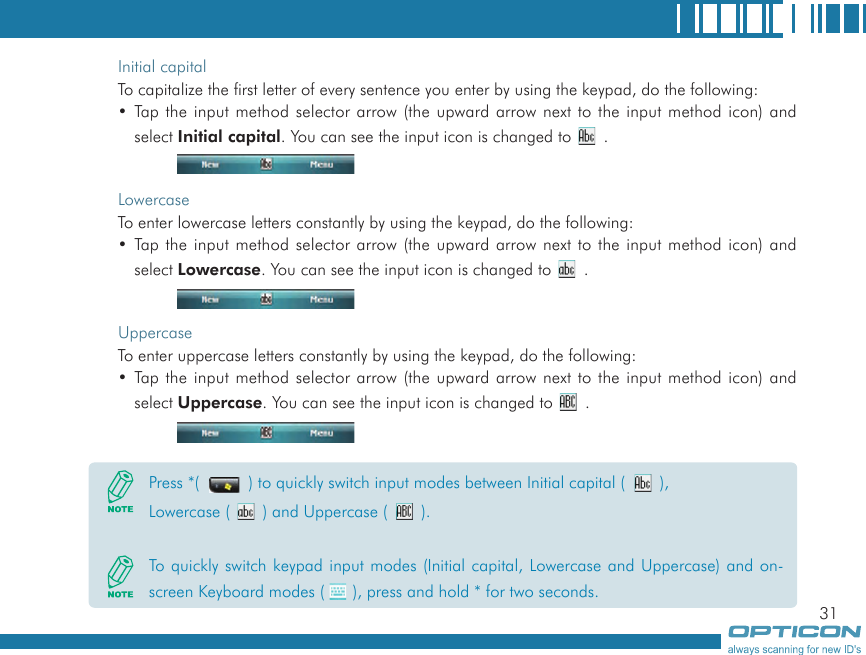 31Initial capitalTo capitalize the first letter of every sentence you enter by using the keypad, do the following:• Tap the input method selector arrow (the upward arrow next to the input method icon) and select Initial capital. You can see the input icon is changed to   .LowercaseTo enter lowercase letters constantly by using the keypad, do the following:• Tap the input method selector arrow (the upward arrow next to the input method icon) and select Lowercase. You can see the input icon is changed to   .UppercaseTo enter uppercase letters constantly by using the keypad, do the following:• Tap the input method selector arrow (the upward arrow next to the input method icon) and select Uppercase. You can see the input icon is changed to   .Press *(   ) to quickly switch input modes between Initial capital (   ), Lowercase (   ) and Uppercase (   ).To quickly switch keypad input modes (Initial capital, Lowercase and Uppercase) and on-screen Keyboard modes ( ), press and hold * for two seconds.