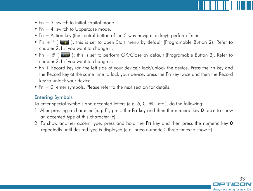 33• Fn + 3: switch to Initial capital mode.• Fn + 4: switch to Uppercase mode.• Fn + Action key (the central button of the 5-way navigation key): perform Enter. • Fn + * (   ): this is set to open Start menu by default (Programable Button 2). Refer to chapter 2.1 if you want to change it.• Fn + # (   ): this is set to perform OK/Close by default (Programable Button 3). Refer to chapter 2.1 if you want to change it.• Fn + Record key (on the left side of your device): lock/unlock the device. Press the Fn key and the Record key at the same time to lock your device; press the Fn key twice and then the Record key to unlock your device• Fn + 0: enter symbols. Please refer to the next section for details.Entering SymbolsTo enter special symbols and accented letters (e.g. à, Ç, ®…etc.), do the following:1. After pressing a character (e.g. E), press the Fn key and then the numeric key 0 once to show an accented type of this character (È).2. To show another accent type, press and hold the Fn key and then press the numeric key 0 repeatedly until desired type is displayed (e.g. press numeric 0 three times to show Ê).