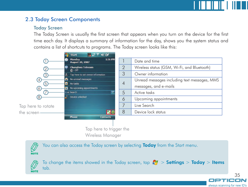 352.3 Today Screen ComponentsToday ScreenThe Today Screen is usually the first screen that appears when you turn on the device for the first time each day. It displays a summary of information for the day, shows you the system status and contains a list of shortcuts to programs. The Today screen looks like this:  1Date and time2Wireless status (GSM, Wi-Fi, and Bluetooth)3Owner information4Unread messages including text messages, MMS messages, and e-mails5Active tasks6Upcoming appointments7Live Search8Device lock status12345678You can also access the Today screen by selecting Today from the Start menu.To change the items showed in the Today screen, tap   &gt; Settings &gt; Today &gt; Items tab.Tap here to rotate the screenTap here to trigger the Wireless Manager