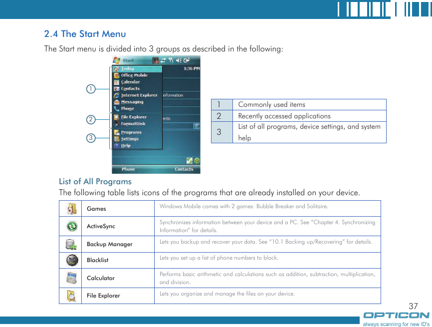 372.4 The Start MenuThe Start menu is divided into 3 groups as described in the following:   List of All ProgramsThe following table lists icons of the programs that are already installed on your device.1231Commonly used items2Recently accessed applications3List of all programs, device settings, and system helpGames Windows Mobile comes with 2 games: Bubble Breaker and Solitaire.ActiveSync Synchronizes information between your device and a PC. See “Chapter 4. Synchronizing Information” for details.Backup Manager Lets you backup and recover your data. See “10.1 Backing up/Recovering” for details.Blacklist Lets you set up a list of phone numbers to block.Calculator Performs basic arithmetic and calculations such as addition, subtraction, multiplication, and division.File Explorer Lets you organize and manage the files on your device.