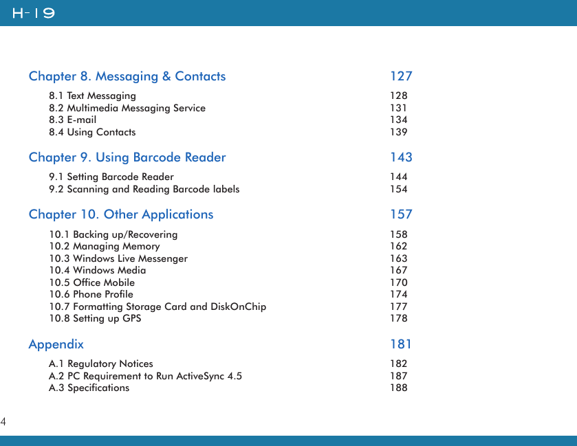 4Chapter 8. Messaging &amp; Contacts        1278.1 Text Messaging          1288.2 Multimedia Messaging Service        1318.3 E-mail            1348.4 Using Contacts          139Chapter 9. Using Barcode Reader        1439.1 Setting Barcode Reader          1449.2 Scanning and Reading Barcode labels      154Chapter 10. Other Applications        15710.1 Backing up/Recovering          15810.2 Managing Memory          16210.3 Windows Live Messenger        16310.4 Windows Media          16710.5 Office Mobile          17010.6 Phone Profile          17410.7 Formatting Storage Card and DiskOnChip      17710.8 Setting up GPS          178Appendix            181A.1 Regulatory Notices          182A.2 PC Requirement to Run ActiveSync 4.5      187A.3 Specifications           188