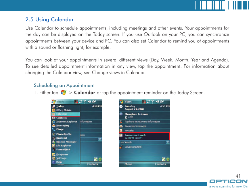 412.5 Using CalendarUse Calendar to schedule appointments, including meetings and other events. Your appointments for the day can be displayed on the Today screen. If you use Outlook on your PC, you can synchronize appointments between your device and PC. You can also set Calendar to remind you of appointments with a sound or flashing light, for example.You can look at your appointments in several different views (Day, Week, Month, Year and Agenda). To see detailed appointment information in any view, tap the appointment. For information about changing the Calendar view, see Change views in Calendar.Scheduling an Appointment1. Either tap   &gt; Calendar or tap the appointment reminder on the Today Screen. 